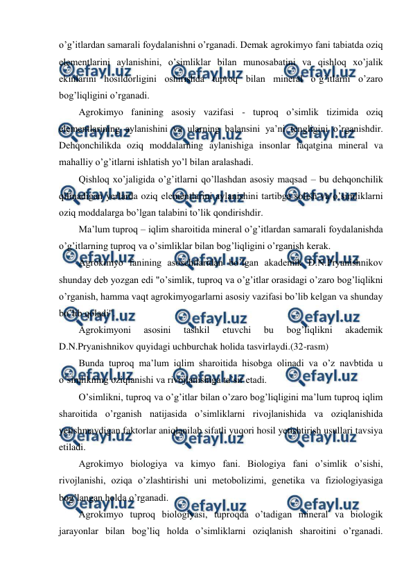  
 
o’g’itlardan samarali foydalanishni o’rganadi. Demak agrokimyo fani tabiatda oziq 
elementlarini aylanishini, o’simliklar bilan munosabatini va qishloq xo’jalik 
ekinlarini hosildorligini oshirishda tuproq bilan mineral o’g’itlarni o’zaro 
bog’liqligini o’rganadi. 
Agrokimyo fanining asosiy vazifasi - tuproq o’simlik tizimida oziq 
elementlarining aylanishini va ularning balansini ya’ni tengligini o’rganishdir. 
Dehqonchilikda oziq moddalarning aylanishiga insonlar faqatgina mineral va 
mahalliy o’g’itlarni ishlatish yo’l bilan aralashadi. 
Qishloq xo’jaligida o’g’itlarni qo’llashdan asosiy maqsad – bu dehqonchilik 
qilinadigan yerlarda oziq elementlarini aylanishini tartibga solish va o’simliklarni 
oziq moddalarga bo’lgan talabini to’lik qondirishdir. 
Ma’lum tuproq – iqlim sharoitida mineral o’g’itlardan samarali foydalanishda 
o’g’itlarning tuproq va o’simliklar bilan bog’liqligini o’rganish kerak. 
Agrokimyo fanining asoschilaridan bo’lgan akademik D.N.Pryanishnikov 
shunday deb yozgan edi "o’simlik, tuproq va o’g’itlar orasidagi o’zaro bog’liqlikni 
o’rganish, hamma vaqt agrokimyogarlarni asosiy vazifasi bo’lib kelgan va shunday 
bo’lib qoladi". 
Agrokimyoni 
asosini 
tashkil 
etuvchi 
bu 
bog’liqlikni 
akademik 
D.N.Pryanishnikov quyidagi uchburchak holida tasvirlaydi.(32-rasm) 
Bunda tuproq ma’lum iqlim sharoitida hisobga olinadi va o’z navbtida u 
o’simlikning oziqlanishi va rivojlanishiga ta’sir etadi. 
O’simlikni, tuproq va o’g’itlar bilan o’zaro bog’liqligini ma’lum tuproq iqlim 
sharoitida o’rganish natijasida o’simliklarni rivojlanishida va oziqlanishida 
yetishmaydigan faktorlar aniqlanilab sifatli yuqori hosil yetishtirish usullari tavsiya 
etiladi. 
Agrokimyo biologiya va kimyo fani. Biologiya fani o’simlik o’sishi, 
rivojlanishi, oziqa o’zlashtirishi uni metobolizimi, genetika va fiziologiyasiga 
bog’langan holda o’rganadi. 
Agrokimyo tuproq biologiyasi, tuproqda o’tadigan mineral va biologik 
jarayonlar bilan bog’liq holda o’simliklarni oziqlanish sharoitini o’rganadi. 
