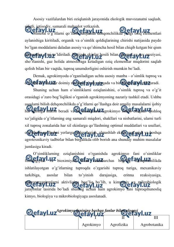  
 
Asosiy vazifalardan biri oziqlanish jarayonida ekologik muvozanatni saqlash, 
sifatli, iqtisodiy, samarali mahsulot yetkazish.  
Mineral o’g’itlarni qo’llash natijasida dehqonchilikda yangi oziq elementlari 
aylanishiga kiritiladi, organik va o’simlik qoldiqlarining chirishi natijasida paydo 
bo’lgan moddalarni daladan asosiy va qo’shimcha hosil bilan chiqib ketgan bir qism 
elementlar o’rni to’ldiriladi. Natijada ekinlar hosili bilan, shamol va suv eroziyasi, 
sho’rlanishi, gaz holida atmosferaga ketadigan oziq elementlar miqdorini saqlab 
qolish bilan bir vaqtda, tuproq unumdorligini oshirish mumkin bo’ladi. 
Demak, agrokimyoda o’rganiladigan uchta asosiy manba - o’simlik tuproq va 
o’g’itlar bo’lib, ular doimiy ravishda o’zaro aloqada va bir-biriga ta’sir etib turadi. 
Shuning uchun ham o’simliklarni oziqlanishini, o’simlik tuproq va o’g’it 
orasidagi o’zaro bog’liqlikni o’rganish agrokimyoning nazariy tashkil etadi. Ushbu 
asoslarni bilish dehqonchilikda o’g’itlarni qo’llashga doir amaliy masalalarni ijobiy 
hal qilishga imkon beradi va bu masalalarni agrokimyo ishlab chiqadi. Qishloq 
xo’jaligida o’g’itlarning eng samarali miqdori, shakllari va nisbatlarini, ularni turli 
xil tuproq zonalarida har xil ekinlarga qo’llashning optimal muddatlari va usullari, 
o’g’itlarni qo’llashni yerlarga ishlov berish, almashlab ekish, sug’orish va boshqa 
agrotexnikaviy tadbirlar bilan birgalikda olib borish ana shunday muhim masalalar 
jumlasiga kiradi. 
O’simliklarning oziqlanishini o’rganishda agrokimyo fani o’simliklar 
fiziologiyasi va bioximiyasi bilan chambarchas bog’liq. Dehqonchilikda 
ishlatilayotgan o’g’itlarning tuproqda o’zgarishi tuproq turiga, mexanikaviy 
tarkibiga, 
asoslar 
bilan 
to’yinish 
darajasiga, 
eritma 
reaksiyasiga, 
mikrororganizmlarni aktivligiga bog’liq bo’lib, u kimyoviy va mikrobiologik 
jarayonlar tasirida bo’ladi shuning uchun ham agrokimyo fani tuproqshunosliq 
kimyo, biologiya va mikrobiologiyaga asoslanadi. 
 
Agrokimyo fanining boshqa fanlar bilan aloqasi 
 
I 
Agrokimyo 
II 
Agrofizika 
III 
Agrobotanika  
