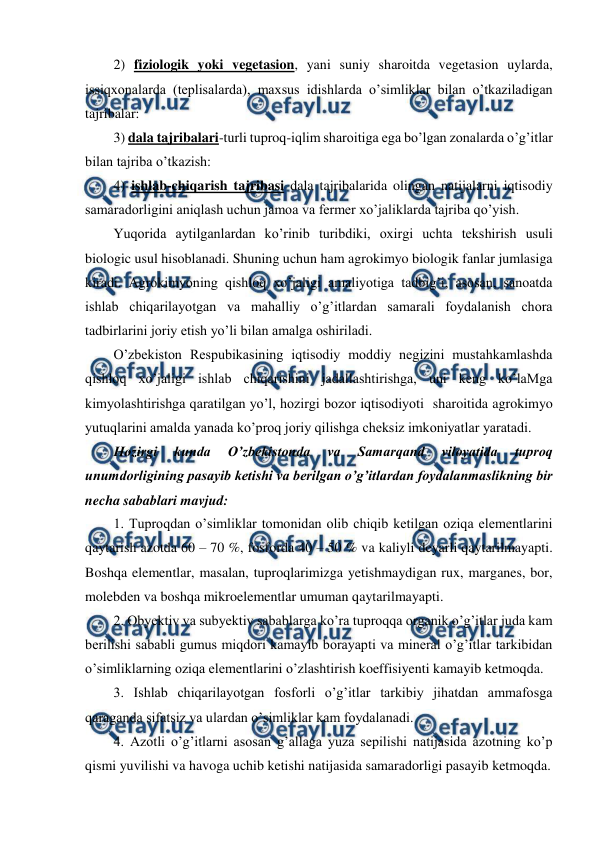  
 
2) fiziologik yoki vegetasion, yani suniy sharoitda vegetasion uylarda, 
issiqxonalarda (teplisalarda), maxsus idishlarda o’simliklar bilan o’tkaziladigan 
tajribalar:  
3) dala tajribalari-turli tuproq-iqlim sharoitiga ega bo’lgan zonalarda o’g’itlar 
bilan tajriba o’tkazish:  
4) ishlab-chiqarish tajribasi dala tajribalarida olingan natijalarni iqtisodiy 
samaradorligini aniqlash uchun jamoa va fermer xo’jaliklarda tajriba qo’yish. 
Yuqorida aytilganlardan ko’rinib turibdiki, oxirgi uchta tekshirish usuli 
biologic usul hisoblanadi. Shuning uchun ham agrokimyo biologik fanlar jumlasiga 
kiradi. Agrokimyoning qishloq xo’jaligi amaliyotiga tadbig’i, asosan, sanoatda 
ishlab chiqarilayotgan va mahalliy o’g’itlardan samarali foydalanish chora 
tadbirlarini joriy etish yo’li bilan amalga oshiriladi. 
O’zbekiston Respubikasining iqtisodiy moddiy negizini mustahkamlashda 
qishloq xo’jaligi ishlab chiqarishini jadallashtirishga, uni keng ko’laMga 
kimyolashtirishga qaratilgan yo’l, hozirgi bozor iqtisodiyoti  sharoitida agrokimyo 
yutuqlarini amalda yanada ko’proq joriy qilishga cheksiz imkoniyatlar yaratadi. 
Hozirgi 
kunda 
O’zbekistonda 
va 
Samarqand 
viloyatida 
tuproq 
unumdorligining pasayib ketishi va berilgan o’g’itlardan foydalanmaslikning bir 
necha sabablari mavjud: 
1. Tuproqdan o’simliklar tomonidan olib chiqib ketilgan oziqa elementlarini 
qaytarish azotda 60 – 70 %, fosforda 40 – 50 % va kaliyli deyarli qaytarilmayapti. 
Boshqa elementlar, masalan, tuproqlarimizga yetishmaydigan rux, marganes, bor, 
molebden va boshqa mikroelementlar umuman qaytarilmayapti. 
2. Obyektiv va subyektiv sabablarga ko’ra tuproqqa organik o’g’itlar juda kam 
berilishi sababli gumus miqdori kamayib borayapti va mineral o’g’itlar tarkibidan 
o’simliklarning oziqa elementlarini o’zlashtirish koeffisiyenti kamayib ketmoqda. 
3. Ishlab chiqarilayotgan fosforli o’g’itlar tarkibiy jihatdan ammafosga 
qaraganda sifatsiz va ulardan o’simliklar kam foydalanadi. 
4. Azotli o’g’itlarni asosan g’allaga yuza sepilishi natijasida azotning ko’p 
qismi yuvilishi va havoga uchib ketishi natijasida samaradorligi pasayib ketmoqda.  
