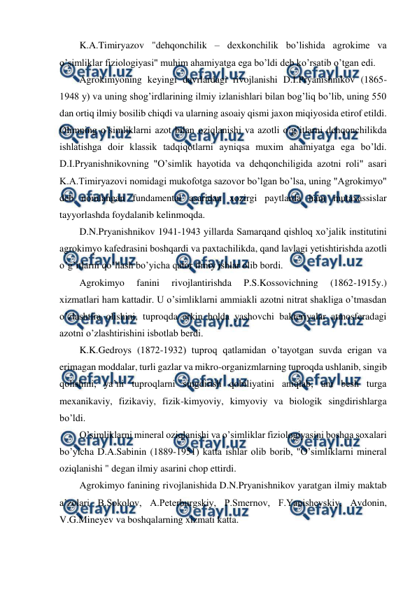  
 
K.A.Timiryazov "dehqonchilik – dexkonchilik bo’lishida agrokime va 
o’simliklar fiziologiyasi" muhim ahamiyatga ega bo’ldi deb ko’rsatib o’tgan edi. 
Agrokimyoning keyingi davrlardagi rivojlanishi D.I.Pryanishnikov (1865-
1948 y) va uning shog’irdlarining ilmiy izlanishlari bilan bog’liq bo’lib, uning 550 
dan ortiq ilmiy bosilib chiqdi va ularning asoaiy qismi jaxon miqiyosida etirof etildi. 
Olimning o’simliklarni azot bilan oziqlanishi va azotli o’g’itlarni dehqonchilikda 
ishlatishga doir klassik tadqiqotlarni ayniqsa muxim ahamiyatga ega bo’ldi. 
D.I.Pryanishnikovning "O’simlik hayotida va dehqonchiligida azotni roli" asari 
K.A.Timiryazovi nomidagi mukofotga sazovor bo’lgan bo’lsa, uning "Agrokimyo" 
deb nomlangan fundamental asaridan xozirgi paytlarda ham mutaxassislar 
tayyorlashda foydalanib kelinmoqda. 
D.N.Pryanishnikov 1941-1943 yillarda Samarqand qishloq xo’jalik institutini 
agrokimyo kafedrasini boshqardi va paxtachilikda, qand lavlagi yetishtirishda azotli 
o’g’itlarni qo’llash bo’yicha qator ilmiy ishlar olib bordi. 
Agrokimyo 
fanini 
rivojlantirishda 
P.S.Kossovichning 
(1862-1915y.) 
xizmatlari ham kattadir. U o’simliklarni ammiakli azotni nitrat shakliga o’tmasdan 
o’zlashtira olishini, tuproqda erkin holda yashovchi bakteriyalar atmosferadagi 
azotni o’zlashtirishini isbotlab berdi. 
K.K.Gedroys (1872-1932) tuproq qatlamidan o’tayotgan suvda erigan va 
erimagan moddalar, turli gazlar va mikro-organizmlarning tuproqda ushlanib, singib 
qolishini, ya’ni tuproqlarni singdirish qobiliyatini aniqlab, uni besh turga 
mexanikaviy, fizikaviy, fizik-kimyoviy, kimyoviy va biologik singdirishlarga 
bo’ldi. 
O’simliklarni mineral oziqlanishi va o’simliklar fiziologiyasini boshqa soxalari 
bo’yicha D.A.Sabinin (1889-1951) katta ishlar olib borib, "O’simliklarni mineral 
oziqlanishi " degan ilmiy asarini chop ettirdi. 
Agrokimyo fanining rivojlanishida D.N.Pryanishnikov yaratgan ilmiy maktab 
a’zolari B.Sokolov, A.Peterburgskiy, P.Smernov, F.Yanishevskiy, Avdonin, 
V.G.Mineyev va boshqalarning xizmati katta.  

