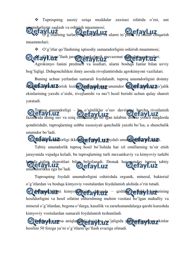  
 
 Tuproqning asosiy oziqa moddalar zaxirasi sifatida o’rni, uni 
unumdorligini saqlash va oshirish muammosi; 
 O’g’itlarning turlari, hususiyatlari va ularni to’plash va ishlab chiqarish 
muammolari; 
 O’g’itlar qo’llashning iqtisodiy samaradorligini oshirish muammosi; 
 O’g’it qo’llash jarayonida ekologik muvazonat saqlash muammolari. 
Agrokimyo fanini predmeti va usullari, ularni boshqa fanlar bilan uzviy 
bog’liqligi. Dehqonchilikni ilmiy asosda rivojlantirishda agrokimyoni vazifalari. 
Buning uchun yerlardan samarali foydalanib, tuproq unumdorligini doimiy 
ravishda oshirib borish lozim. Tuproqlarning unumdor bo’lishi qishloq xo’jalik 
ekinlarining yaxshi o’sishi, rivojlanishi va mo’l hosil berishi uchun qulay sharoit 
yaratadi. 
Tuproq unumdorligi - bu o’simliklar o’suv davrining barcha rivojlanish 
fazalarida uning suv va oziq moddalariga bo’lgan talabini doimo yetarli miqdorda 
qondirishdir, tuproqlarning ushbu xususiyati qanchalik yaxshi bo’lsa, u shunchalik 
unumdor bo’ladi. 
Tuproq unumdorligi ikki turga - tabiiy va foydali unumdorlikka bo’linadi. 
Tabiiy unumdorlik tuproq hosil bo’lishida har xil omillarning ta’sir etish 
jarayonida vujudga keladi, bu tuproqlarning turli mexanikaviy va kimyoviy tarkibi 
hamda iqlim sharoitlari bilan belgilanadi. Demak har qanday tuproq tabiiy 
unumdorlikka ega bo’ladi. 
Tuproqning foydali unumdorligini oshirishda organik, mineral, bakterial 
o’g’itlardan va boshqa kimyoviy vositalardan foydalanish alohida o’rin tutadi. 
Dehqonchilikni kimyolashtirish deganda – qishloq xo’jalik ekinlarining 
hosildorligini va hosil sifatini oshirishning muhim vositasi bo’lgan mahalliy va 
mineral o’g’itlardan, begona o’tlarga, kasallik va zararkunandalarga qarshi kurashda 
kimyoviy vositalardan samarali foydalanish tushuniladi. 
Fanda shu narsa aniqlanganki, qishloq xo’jaligida yetishtirilayotgan ekinlar 
hosilini 50 foizga ya’ni o’g’itlarni qo’llash evaziga olinadi. 
