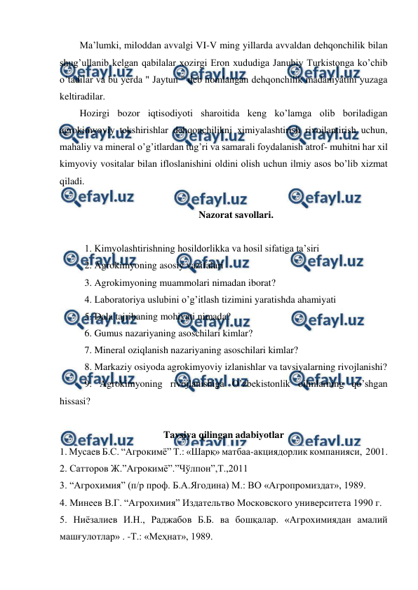  
 
Ma’lumki, miloddan avvalgi VI-V ming yillarda avvaldan dehqonchilik bilan 
shug’ullanib kelgan qabilalar xozirgi Eron xududiga Janubiy Turkistonga ko’chib 
o’tadilar va bu yerda " Jaytun " deb nomlangan dehqonchilik madaniyatini yuzaga 
keltiradilar. 
Hozirgi bozor iqtisodiyoti sharoitida keng ko’lamga olib boriladigan 
agrokimyoviy tekshirishlar dehqonchilikni ximiyalashtirish rivojlantirish uchun, 
mahaliy va mineral o’g’itlardan tug’ri va samarali foydalanish atrof- muhitni har xil 
kimyoviy vositalar bilan ifloslanishini oldini olish uchun ilmiy asos bo’lib xizmat 
qiladi. 
 
Nazorat savollari. 
 
1. Kimyolashtirishning hosildorlikka va hosil sifatiga ta’siri 
2. Agrokimyoning asosiy vazifalari 
3. Agrokimyoning muammolari nimadan iborat? 
4. Laboratoriya uslubini o’g’itlash tizimini yaratishda ahamiyati 
5. Dala tajribaning mohiyati nimada? 
6. Gumus nazariyaning asoschilari kimlar? 
7. Mineral oziqlanish nazariyaning asoschilari kimlar? 
8. Markaziy osiyoda agrokimyoviy izlanishlar va tavsiyalarning rivojlanishi? 
9. Agrokimyoning rivojlanishiga O’zbekistonlik oilmlarning qo’shgan 
hissasi? 
 
Tavsiya qilingan adabiyotlar 
1. Мусаев Б.С. “Агрокимё” Т.: «Шарқ» матбаа-акциядорлик компанияси,  2001. 
2. Сатторов Ж.”Агрокимё”.”Чўлпон”,Т.,2011 
3. “Агрохимия” (п/р проф. Б.А.Ягодина) М.: ВО «Агропромиздат», 1989. 
4. Минеев В.Г. “Агрохимия” Издательтво Московского университета 1990 г.  
5. Ниёзалиев И.Н., Раджабов Б.Б. ва бошқалар. «Агрохимиядан амалий 
машғулотлар» . -Т.: «Меҳнат», 1989. 
