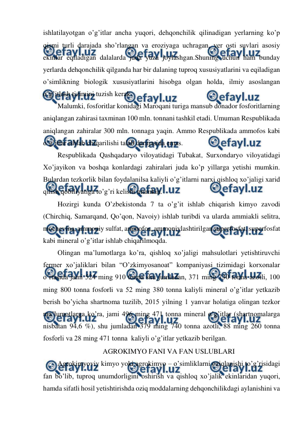  
 
ishlatilayotgan o’g’itlar ancha yuqori, dehqonchilik qilinadigan yerlarning ko’p 
qismi turli darajada sho’rlangan va eroziyaga uchragan, yer osti suvlari asosiy 
ekinlar eqiladigan dalalarda juda yuza joylashgan.Shuning uchun ham bunday 
yerlarda dehqonchilik qilganda har bir dalaning tuproq xususiyatlarini va eqiladigan 
o’simlikning biologik xususiyatlarini hisobga olgan holda, ilmiy asoslangan 
o’g’itlash tizimini tuzish kerak. 
Malumki, fosforitlar konidagi Maroqani turiga mansub donador fosforitlarning 
aniqlangan zahirasi taxminan 100 mln. tonnani tashkil etadi. Umuman Respublikada 
aniqlangan zahiralar 300 mln. tonnaga yaqin. Ammo Respublikada ammofos kabi 
o’g’itlar ishlab chiqarilishi talab darajasida emas. 
Respublikada Qashqadaryo viloyatidagi Tubakat, Surxondaryo viloyatidagi 
Xo’jayikon va boshqa konlardagi zahiralari juda ko’p yillarga yetishi mumkin. 
Bulardan tezkorlik bilan foydalanilsa kaliyli o’g’itlarni narxi qishloq xo’jaligi xarid 
qilish qobiliyatiga to’g’ri kelishi mumkin. 
Hozirgi kunda O’zbekistonda 7 ta o’g’it ishlab chiqarish kimyo zavodi 
(Chirchiq, Samarqand, Qo’qon, Navoiy) ishlab turibdi va ularda ammiakli selitra, 
mochevina, ammoniy sulfat, ammofos, ammoniylashtirilgan superfosfat, superfosfat 
kabi mineral o’g’itlar ishlab chiqarilmoqda. 
Olingan ma’lumotlarga ko’ra, qishloq xo’jaligi mahsulotlari yetishtiruvchi 
fermer xo’jaliklari bilan “O’zkimyosanoat” kompaniyasi tizimidagi korxonalar 
o’rtasida jami 524 ming 910 tonna shu jumladan, 371 ming 730 tonna azotli, 100 
ming 800 tonna fosforli va 52 ming 380 tonna kaliyli mineral o’g’itlar yetkazib 
berish bo’yicha shartnoma tuzilib, 2015 yilning 1 yanvar holatiga olingan tezkor 
ma’lumotlarga ko’ra, jami 496 ming 471 tonna mineral o’g’itlar (shartnomalarga 
nisbatan 94,6 %), shu jumladan 379 ming 740 tonna azotli, 88 ming 260 tonna 
fosforli va 28 ming 471 tonna  kaliyli o’g’itlar yetkazib berilgan. 
AGROKIMYO FANI VA FAN USLUBLARI 
Agrokimyoviy kimyo yoki agrokimyo – o’simliklarni oziqlanishi to’g’risidagi 
fan bo’lib, tuproq unumdorligini oshirish va qishloq xo’jalik ekinlaridan yuqori, 
hamda sifatli hosil yetishtirishda oziq moddalarning dehqonchilikdagi aylanishini va 
