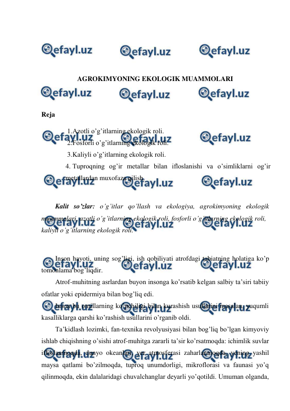  
 
 
 
 
 
AGROKIMYONING EKOLOGIK MUAMMOLARI 
 
 
Reja 
1. 
Azotli o’g’itlarning ekologik roli. 
2. 
Fosforli o’g’itlarning ekologik roli. 
3. 
Kaliyli o’g’itlarning ekologik roli. 
4. Tuproqning og’ir metallar bilan ifloslanishi va o’simliklarni og’ir 
metallardan muxofaza qilish. 
 
Kalit so’zlar: o’g’itlar qo’llash va ekologiya, agrokimyoning ekologik 
muammolari, azotli o’g’itlarning ekologik roli, fosforli o’g’itlarning ekologik roli, 
kaliyli o’g’itlarning ekologik roli. 
 
Inson hayoti, uning sog’ligi, ish qobiliyati atrofdagi tabiatning holatiga ko’p 
tomonlama bog’liqdir.  
Atrof-muhitning asrlardan buyon insonga ko’rsatib kelgan salbiy ta’siri tabiiy 
ofatlar yoki epidermiya bilan bog’liq edi.  
Inson bu omillarning ko’pchiligi bilan kurashish usullarini masalan, yuqumli 
kasalliklarga qarshi ko’rashish usullarini o’rganib oldi.  
Ta’kidlash lozimki, fan-texnika revolyusiyasi bilan bog’liq bo’lgan kimyoviy 
ishlab chiqishning o’sishi atrof-muhitga zararli ta’sir ko’rsatmoqda: ichimlik suvlar 
ifloslanmoqda, dunyo okeanlari, yer atmosferasi zaharlanmoqda, yening yashil 
maysa qatlami bo’zilmoqda, tuproq unumdorligi, mikroflorasi va faunasi yo’q 
qilinmoqda, ekin dalalaridagi chuvalchanglar deyarli yo’qotildi. Umuman olganda, 
