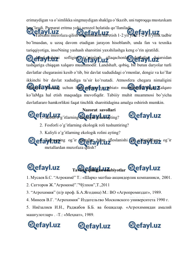  
 
erimaydigan va o’simlikka singmaydigan shaklga o’tkazib, uni tuproqqa mustaxkam 
bog’laydi. Preparat eritma yoki aerozol holatida qo’llaniladi.  
Tabiatni muxofaza qilish muammosini hal etish 1-2 yil yoki 1-2 o’n yillik tadbir 
bo’lmasdan, u uzoq davom etadigan jarayon hisoblanib, unda fan va texnika 
tariqqiyotiga, insoNning yashash sharoitini yaxshilashga keng o’rin ajratildi.  
Atrof-muhitni sofligini ta’minlash allaqachonlar davlatlar doiarsidan 
tashqariga chiqqan xalqaro muammodir. Landshaft, qobiq, bir butun daryolar turli 
davlatlar chegarasini kesib o’tib, bir davlat xududidagi o’rmonlar, dengiz va ko’llar 
ikkinchi bir davlat xududiga ta’sir ko’rsatadi. Atmosfera chegara nimaligini 
bilmaydi. Shuning uchun ham «Inson va tabiat» muammosini faqat Xalqaro 
ko’laMga hal etish maqsadga muvofiqdir. Tabiiiy muhit muammosi bo’yicha 
davlatlararo hamkorlikni faqat tinchlik sharoitidagina amalga oshirish mumkin. 
Nazorat  savollari 
1. Azotli o’g’itlarning ekologik rolini ayting? 
2. Fosforli o’g’itlarning ekologik roli tushuntiring? 
3. Kaliyli o’g’itlarning ekologik rolini ayting? 
4. Tuproqning og’ir metallar bilan ifloslanishi va o’simliklarni og’ir 
metallardan muxofaza qilish? 
 
 
Tavsiya qilingan adabiyotlar 
1. Мусаев Б.С. “Агрокимё” Т.: «Шарқ» матбаа-акциядорлик компанияси,  2001. 
2. Сатторов Ж.”Агрокимё”.”Чўлпон”,Т.,2011 
3. “Агрохимия” (п/р проф. Б.А.Ягодина) М.: ВО «Агропромиздат», 1989. 
4. Минеев В.Г. “Агрохимия” Издательтво Московского университета 1990 г.  
5. Ниёзалиев И.Н., Раджабов Б.Б. ва бошқалар. «Агрохимиядан амалий 
машғулотлар» . -Т.: «Меҳнат», 1989. 
 
 
