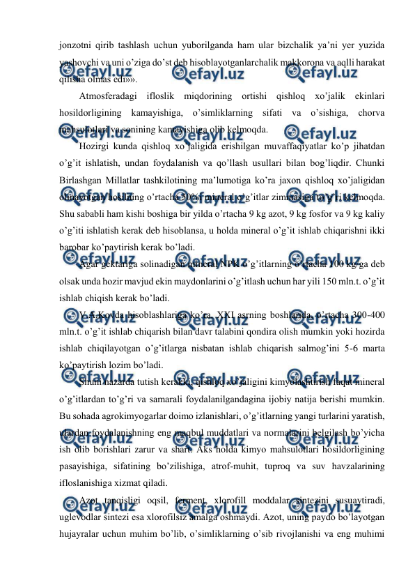  
 
jonzotni qirib tashlash uchun yuborilganda ham ular bizchalik ya’ni yer yuzida 
yashovchi va uni o’ziga do’st deb hisoblayotganlarchalik makkorona va aqlli harakat 
qilisha olmas edi»». 
Atmosferadagi ifloslik miqdorining ortishi qishloq xo’jalik ekinlari 
hosildorligining kamayishiga, o’simliklarning sifati va o’sishiga, chorva 
mahsulotlari va sonining kamayishiga olib kelmoqda.  
Hozirgi kunda qishloq xo’jaligida erishilgan muvaffaqiyatlar ko’p jihatdan 
o’g’it ishlatish, undan foydalanish va qo’llash usullari bilan bog’liqdir. Chunki 
Birlashgan Millatlar tashkilotining ma’lumotiga ko’ra jaxon qishloq xo’jaligidan 
olinayotgan hosilning o’rtacha 50%i mineral o’g’itlar zimmasiga to’g’ri kelmoqda. 
Shu sababli ham kishi boshiga bir yilda o’rtacha 9 kg azot, 9 kg fosfor va 9 kg kaliy 
o’g’iti ishlatish kerak deb hisoblansa, u holda mineral o’g’it ishlab chiqarishni ikki 
barobar ko’paytirish kerak bo’ladi.  
Agar gektariga solinadigan mineral NPK o’g’itlarning o’rtacha 100 kg/ga deb 
olsak unda hozir mavjud ekin maydonlarini o’g’itlash uchun har yili 150 mln.t. o’g’it 
ishlab chiqish kerak bo’ladi.  
V.A.Kovda hisoblashlariga ko’ra, XXI asrning boshlarida, o’rtacha 300-400 
mln.t. o’g’it ishlab chiqarish bilan davr talabini qondira olish mumkin yoki hozirda 
ishlab chiqilayotgan o’g’itlarga nisbatan ishlab chiqarish salmog’ini 5-6 marta 
ko’paytirish lozim bo’ladi.  
Shuni nazarda tutish kerakki, qishloq xo’jaligini kimyolashtirish faqat mineral 
o’g’itlardan to’g’ri va samarali foydalanilgandagina ijobiy natija berishi mumkin. 
Bu sohada agrokimyogarlar doimo izlanishlari, o’g’itlarning yangi turlarini yaratish, 
ulardan foydalanishning eng maqbul muddatlari va normalarini belgilash bo’yicha 
ish olib borishlari zarur va shart. Aks holda kimyo mahsulotlari hosildorligining 
pasayishiga, sifatining bo’zilishiga, atrof-muhit, tuproq va suv havzalarining 
ifloslanishiga xizmat qiladi.  
Azot tanqisligi oqsil, ferment, xlorofill moddalar sintezini susuaytiradi, 
uglevodlar sintezi esa xlorofilsiz amalga oshmaydi. Azot, uning paydo bo’layotgan 
hujayralar uchun muhim bo’lib, o’simliklarning o’sib rivojlanishi va eng muhimi 
