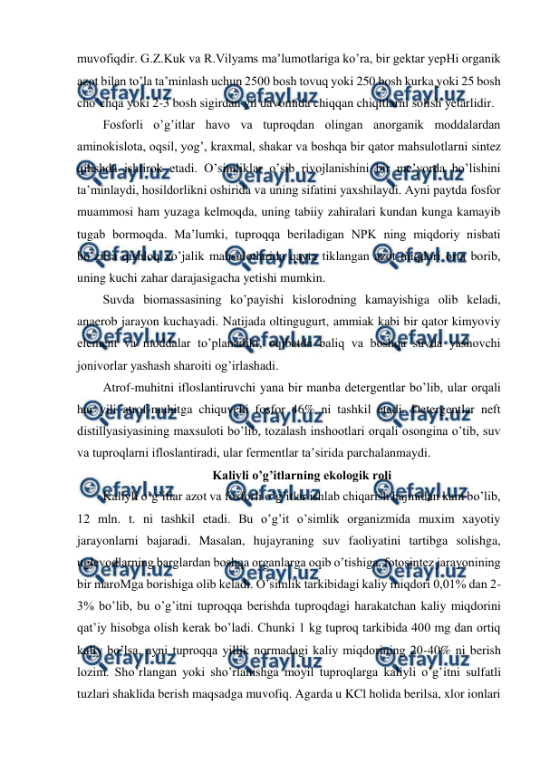  
 
muvofiqdir. G.Z.Kuk va R.Vilyams ma’lumotlariga ko’ra, bir gektar yepHi organik 
azot bilan to’la ta’minlash uchun 2500 bosh tovuq yoki 250 bosh kurka yoki 25 bosh 
cho’chqa yoki 2-3 bosh sigirdan yil davomida chiqqan chiqitlarni solish yetarlidir.  
Fosforli o’g’itlar havo va tuproqdan olingan anorganik moddalardan 
aminokislota, oqsil, yog’, kraxmal, shakar va boshqa bir qator mahsulotlarni sintez 
qilishda ishtirok etadi. O’simliklar o’sib rivojlanishini bir me’yorda bo’lishini 
ta’minlaydi, hosildorlikni oshirida va uning sifatini yaxshilaydi. Ayni paytda fosfor 
muammosi ham yuzaga kelmoqda, uning tabiiy zahiralari kundan kunga kamayib 
tugab bormoqda. Ma’lumki, tuproqqa beriladigan NPK ning miqdoriy nisbati 
bo’zilsa qishloq xo’jalik mahsulotlarida qayta tiklangan azot miqdori orta borib, 
uning kuchi zahar darajasigacha yetishi mumkin.  
Suvda biomassasining ko’payishi kislorodning kamayishiga olib keladi, 
anaerob jarayon kuchayadi. Natijada oltingugurt, ammiak kabi bir qator kimyoviy 
element va moddalar to’planadiki, oqibatda baliq va boshqa suvda yashovchi 
jonivorlar yashash sharoiti og’irlashadi.  
Atrof-muhitni ifloslantiruvchi yana bir manba detergentlar bo’lib, ular orqali 
har yili atrof-muhitga chiquvchi fosfor 46% ni tashkil etadi. Detergentlar neft 
distillyasiyasining maxsuloti bo’lib, tozalash inshootlari orqali osongina o’tib, suv 
va tuproqlarni ifloslantiradi, ular fermentlar ta’sirida parchalanmaydi.  
Kaliyli o’g’itlarning ekologik roli 
Kaliyli o’g’itlar azot va fosforli o’g’itlar ishlab chiqarish hajmidan kam bo’lib, 
12 mln. t. ni tashkil etadi. Bu o’g’it o’simlik organizmida muxim xayotiy 
jarayonlarni bajaradi. Masalan, hujayraning suv faoliyatini tartibga solishga, 
uglevodlarning barglardan boshqa organlarga oqib o’tishiga, fotosintez jarayonining 
bir maroMga borishiga olib keladi. O’simlik tarkibidagi kaliy miqdori 0,01% dan 2-
3% bo’lib, bu o’g’itni tuproqqa berishda tuproqdagi harakatchan kaliy miqdorini 
qat’iy hisobga olish kerak bo’ladi. Chunki 1 kg tuproq tarkibida 400 mg dan ortiq 
kaliy bo’lsa, ayni tuproqqa yillik normadagi kaliy miqdorining 20-40% ni berish 
lozim. Sho’rlangan yoki sho’rlanishga moyil tuproqlarga kaliyli o’g’itni sulfatli 
tuzlari shaklida berish maqsadga muvofiq. Agarda u KCl holida berilsa, xlor ionlari 
