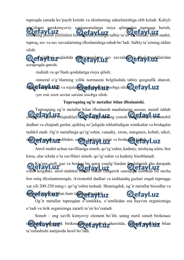  
 
tuproqda yanada ko’payib ketishi va ekinlarning zaharlanishiga olib keladi. Kaliyli 
o’g’itlarni agrokimyoviy xaritanomalarga rioya qilmasdan tuproqqa berish, 
hosilning pishib yetilishini kechiktiradi, sifatiga salbiy ta’sir ko’rsatadi, atrof-muhit, 
tuproq, suv va suv xavzalarining ifloslanishiga sabab bo’ladi. Salbiy ta’sirning oldini 
olish: 
-o’g’itlarni saqlashda omborxonalarni suv xavzalari va aholi punktlaridan 
uzoqroqda qurish; 
-tashish va qo’llash qoidalariga rioya qilish; 
-mineral o’g’itlarning yillik normasini belgilashda tabiiy geografik sharoit, 
tuproq unumdorligi va rejalashtirilgan hosilni hisobga olish; 
-yer osti sizot suvlar satxini xisobga olish.  
Tuproqning og’ir metallar bilan ifloslanishi. 
Tuproqning og’ir metallar bilan ifloslanish manbalarini asosan, metall ishlab 
chiqarish sanoati chiqindilari, turli yoqilg’ilarning yonish maxsulotlari, avtomobil 
dudlari va chiqindi gazlar, qishloq xo’jaligida ishlatiladigan ximikatlar va boshqalar 
tashkil etadi. Og’ir metallarga qo’rg’oshin, vanadiy, xrom, marganes, kobalt, nikel, 
mis, rux, vismut, molibden, surma, kadmiy, temir va boshqalar kiradi.  
Atrof-muhit uchun xavflilariga simob, qo’rg’oshin, kadmiy, mishyaq selen, ftor 
kirsa, ular ichida o’ta xavflilari simob, qo’rg’oshin va kadmiy hisoblanadi.  
Ko’mir, neft, gaz va boshqa bir qator yoqilg’ilardan foydalanish shu darajada 
oshib ketganki, atrof-muhitni metall ishlab chiqarish sanoatiga nisbatan bir necha 
bor ortiq ifloslantirmoqda. Avtomobil dudlari va tashlandiq gazlari orqali tuproqqa 
xar yili 200-250 ming t. qo’rg’oshin tushadi. Shuningdek, og’ir metallar biosidlar va 
mineral o’g’itlar bilan ham tuproqqa tushadi.  
Og’ir metallar tuproqdan o’simlikka, o’simlikdan esa hayvon organizmiga 
o’tadi va tirik organizmga zararli ta’sir ko’rsatadi.  
Simob – eng xavfli kimyoviy element bo’lib, uning metil simob birikmasi 
tabiatdagi anorganik birikmalarning anaerob sharoitda, organik moddalar bilan 
ta’sirlashishi natijasida hosil bo’ladi. 
