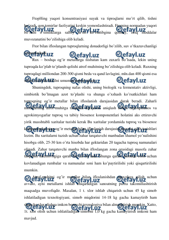  
 
FtopHing yuqori konsentrasiyasi suyak va tiproqlarni mo’rt qilib, tishni 
bo’zadi, qon tomirlar faoliyatini keskin yomonlashtiradi. Ftorning normadan yuqori 
bo’lishi o’simliklarga salbiy ta’sir ko’rsatibgina qolmay, oziq moddalar 
muvozanatini bo’zilishiga olib keladi.  
Ftor bilan ifloslangan tuproqlarning donadorligi bo’zilib, suv o’tkazuvchanligi 
yomonlashadi.  
Rux – boshqa og’ir metallarga nisbatan kam zaxarli bo’lsada, lekin uning 
tuproqda ko’plab to’planib qolishi atrof-muhitning bo’zilishiga olib keladi. Ruxning 
tuproqdagi milliondan 200-300 qismi beda va qand lavlagini, mln.dan 400 qismi esa 
sulini zaxarlab hosilni umuman nobud qiladi.  
Shuningdek, tuproqning nafas olishi, uning biologik va fermentativ aktivligi, 
simbiotik bo’lmagan azot to’plashi va shunga o’xshash ko’rsatkichlari ham 
tuproqning og’ir metallar bilan ifloslanish darajasidan darak beradi. Zaharli 
metallarning atrof-muhitga tarqalish darajasini aniqlash uchun tuproqshunos va 
agrokimyogarlar tuproq va tabiiy biosenoz komponentlari holatini aks ettiruvchi 
yirik masshtabli xaritalar tuzishi kerak Bu xaritalar yordamida tuproq va biosenoz 
komponentlarining og’ir metallar bilan ifloslanish darajasini nazorat qilib turishlari 
lozim. Bu xaritalarni tuzish uchun zahar tarqatuvchi manbadan shamol yo’nalishini 
hisobga olib, 25-30 km o’rta hisobda har gektaridan 20 tagacha tuproq namunalari 
olinadi. Zahar tarqatuvchi manba bilan ifloslangan zona orasidagi masofa zahar 
tarqatish intensivligiga qarab har xil bo’ladi. Shunga qarab, namuna olish uchun 
kovlanadigan rumbalar va namunalar soni ham ko’paytirilishi yoki qisqartirilishi 
mumkin.  
Atrof-muhitni og’ir metallar bilan ifloslanishdan muxofaza qilish uchun 
avvalo, ayni metallarni ishlab chiqaradigan sanoatning puxta takomillashtirish 
maqsadga muvofiqdir. Masalan, 1 t. xlor ishlab chiqarish uchun 45 kg simob 
ishlatiladigan texnologiyani, simob miqdorini 14-18 kg gacha kamaytirib ham 
shuncha xlor olishga imkon beruvchi texnologiya bilan almashtirish mumkin. Xatto, 
1t. xlor olish uchun ishlatiladigan simobni 1,0 kg gacha kamaytirish imkoni ham 
mavjud. 
