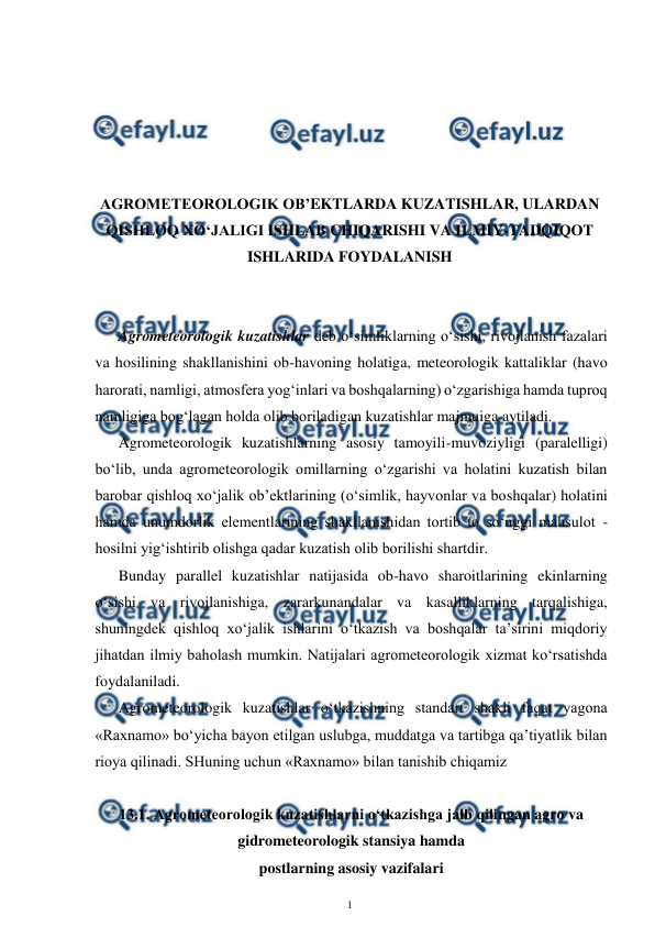  
1 
 
 
 
 
 
 
AGROMETEOROLOGIK OB’EKTLARDA KUZATISHLAR, ULARDAN 
QISHLOQ XO‘JALIGI ISHLAB CHIQARISHI VA ILMIY-TADQIQOT 
ISHLARIDA FOYDALANISH 
 
 
Agrometeorologik kuzatishlar deb o‘simliklarning o‘sishi, rivojlanish fazalari 
va hosilining shakllanishini ob-havoning holatiga, meteorologik kattaliklar (havo 
harorati, namligi, atmosfera yog‘inlari va boshqalarning) o‘zgarishiga hamda tuproq 
namligiga bog‘lagan holda olib boriladigan kuzatishlar majmuiga aytiladi. 
Agrometeorologik kuzatishlarning asosiy tamoyili-muvoziyligi (paralelligi) 
bo‘lib, unda agrometeorologik omillarning o‘zgarishi va holatini kuzatish bilan 
barobar qishloq xo‘jalik ob’ektlarining (o‘simlik, hayvonlar va boshqalar) holatini 
hamda unumdorlik elementlarining shakllanishidan tortib to so‘nggi mahsulot - 
hosilni yig‘ishtirib olishga qadar kuzatish olib borilishi shartdir. 
Bunday parallel kuzatishlar natijasida ob-havo sharoitlarining ekinlarning 
o‘sishi va rivojlanishiga, zararkunandalar va kasalliklarning tarqalishiga, 
shuningdek qishloq xo‘jalik ishlarini o‘tkazish va boshqalar ta’sirini miqdoriy 
jihatdan ilmiy baholash mumkin. Natijalari agrometeorologik xizmat ko‘rsatishda 
foydalaniladi. 
Agrometeorologik kuzatishlar o‘tkazishning standart shakli faqat yagona 
«Raxnamo» bo‘yicha bayon etilgan uslubga, muddatga va tartibga qa’tiyatlik bilan 
rioya qilinadi. SHuning uchun «Raxnamo» bilan tanishib chiqamiz  
 
13.1. Agrometeorologik kuzatishlarni o‘tkazishga jalb qilingan agro va 
gidrometeorologik stansiya hamda 
postlarning asosiy vazifalari 
