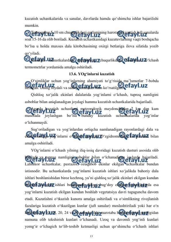  
13 
 
kuzatish uchastkalarida va sanalar, davrlarda hamda qo‘shimcha ishlar bajarilishi 
mumkin. 
Tuproqning 5-10 sm chuqurlikdagi qatlamining haroratni kuzatish juft sanalarda 
soat 15-16 da olib boriladi. Kuzatish uchastkasidagi kuzatuvlarning vaqti boshqacha 
bo‘lsa u holda maxsus dala kitobchasining oxirgi betlariga ilova sifatida yozib 
qo‘yiladi. 
Kuzatish uchastkalardagi tuproqning chuqurlikdagi haroratini o‘lchash 
termometrlar yordamida amalga oshiriladi.  
13.6. YOg‘inlarni kuzatish 
O‘simliklar uchun yog‘inlarning ahamiyati to‘g‘risida ma’lumotlar 7-bobda 
berilgan. Uning foydali va salbiy tomonlari ham ko‘rsatilgan. 
Qishloq xo‘jalik ekinlari dalalarida yog‘inlarni o‘lchash, tuproq namligini 
asboblar bilan aniqlanadigan joydagi hamma kuzatish uchastkalarida bajariladi. 
Agarda kuzatish uchastkasi meteorologik maydonchadan 2 km dan kam 
masofada 
joylashgan 
bo‘lsa 
bunday 
kuzatish 
uchastkalarida 
yog‘inlar 
o‘lchanmaydi. 
Sug‘oriladigan va yog‘inlardan ortiqcha namlanadigan rayonlardagi dala va 
ekinzorlardagi yog‘inlarni o‘lchash masalasi O‘zgidrometning ko‘rsatmasi bilan 
amalga oshiriladi. 
YOg‘inlarni o‘lchash yilning iliq-issiq davridagi kuzatish dasturi asosida olib 
boriladi va tuproq namligini asboblar bilan o‘lchanadigan joylarda bajariladi. 
Lalmikor uchastkalar, paxtazor, ozuqabob ekinlar ekilgan uchastkalar bundan 
istisnodir. Bu uchastkalarda yog‘inlarni kuzatish ishlari xo‘jalikda bahoriy dala 
ishlari boshlanishidan biroz kechroq, ya’ni qishloq xo‘jalik ekinlari ekilgan kundan 
boshlab kuzatish ishlari boshlanadi. Kuzgi bug‘doy ekilgan uchastkalarda esa 
yog‘inlarni kuzatish ekilgan kundan boshlab vegetatsiya davri tugaguncha davom 
etadi. Kuzatishni o‘tkazish kunora amalga oshiriladi va o‘simlikning rivojlanish 
fazalariga kuzatish o‘tkazilgan kunlar (juft sanalar) moslashtiriladi yoki har o‘n 
kunlikda (4, 10, 14, 20, 24 va 30 sanada) ikki marotaba hamda tuproq namligidan 
namuna olib tekshirish kunlari o‘lchanadi. Uzoq va davomli yog‘inli kunlari 
yomg‘ir o‘lchagich to‘lib-toshib ketmasligi uchun qo‘shimcha o‘lchash ishlari 
