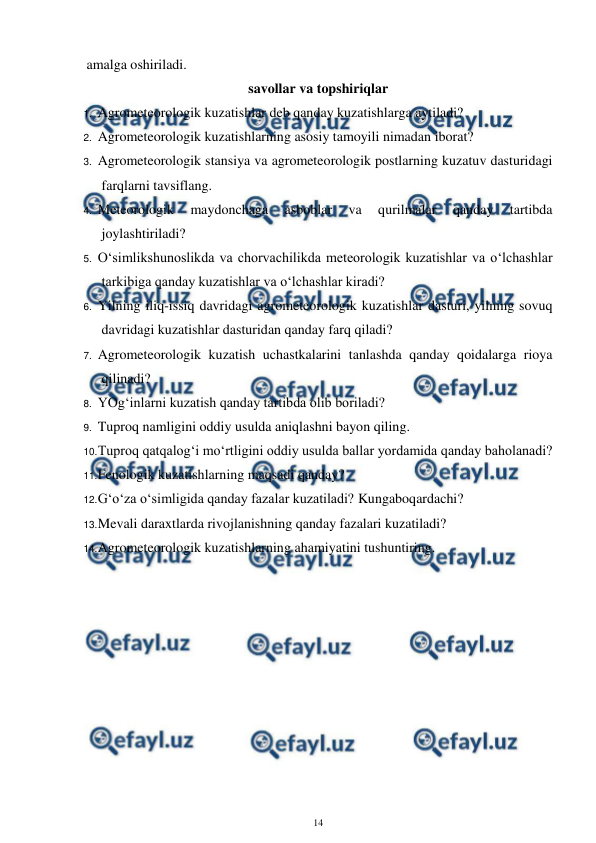  
14 
 
amalga oshiriladi. 
savollar va topshiriqlar 
1. Agrometeorologik kuzatishlar deb qanday kuzatishlarga aytiladi? 
2. Agrometeorologik kuzatishlarning asosiy tamoyili nimadan iborat? 
3. Agrometeorologik stansiya va agrometeorologik postlarning kuzatuv dasturidagi 
farqlarni tavsiflang. 
4. Meteorologik 
maydonchaga 
asboblar 
va 
qurilmalar 
qanday 
tartibda 
joylashtiriladi? 
5. O‘simlikshunoslikda va chorvachilikda meteorologik kuzatishlar va o‘lchashlar 
tarkibiga qanday kuzatishlar va o‘lchashlar kiradi? 
6. Yilning iliq-issiq davridagi agrometeorologik kuzatishlar dasturi, yilning sovuq 
davridagi kuzatishlar dasturidan qanday farq qiladi? 
7. Agrometeorologik kuzatish uchastkalarini tanlashda qanday qoidalarga rioya 
qilinadi? 
8. YOg‘inlarni kuzatish qanday tartibda olib boriladi? 
9. Tuproq namligini oddiy usulda aniqlashni bayon qiling. 
10. 
Tuproq qatqalog‘i mo‘rtligini oddiy usulda ballar yordamida qanday baholanadi? 
11. 
Fenologik kuzatishlarning maqsadi qanday? 
12. 
G‘o‘za o‘simligida qanday fazalar kuzatiladi? Kungaboqardachi? 
13. 
Mevali daraxtlarda rivojlanishning qanday fazalari kuzatiladi? 
14. 
Agrometeorologik kuzatishlarning ahamiyatini tushuntiring. 
 

