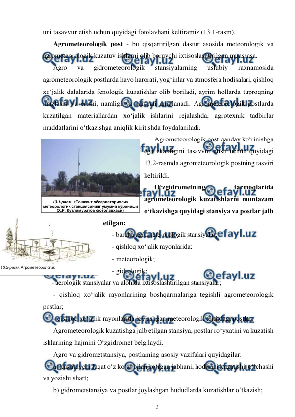  
3 
 
uni tasavvur etish uchun quyidagi fotolavhani keltiramiz (13.1-rasm). 
Agrometeorologik post - bu qisqartirilgan dastur asosida meteorologik va 
agrometeorologik kuzatuv ishlarni olib boruvchi ixtisoslashtirilgan muassasa.  
Agro 
va 
gidrometeorologik 
stansiyalarning 
uslubiy 
raxnamosida 
agrometeorologik postlarda havo harorati, yog‘inlar va atmosfera hodisalari, qishloq 
xo‘jalik dalalarida fenologik kuzatishlar olib boriladi, ayrim hollarda tuproqning 
muzlashi va erishi, namligi va harorati aniqlanadi. Agrometeorologik postlarda 
kuzatilgan materiallardan xo‘jalik ishlarini rejalashda, agrotexnik tadbirlar 
muddatlarini o‘tkazishga aniqlik kiritishda foydalaniladi. 
Agrometeorologik post qanday ko‘rinishga 
ega ekanligini tasavvur etish uchun quyidagi 
13.2-rasmda agrometeorologik postning tasviri 
keltirildi. 
O‘zgidrometning 
tarmoqlarida 
agrometeorologik kuzatishlarni muntazam 
o‘tkazishga quyidagi stansiya va postlar jalb 
etilgan: 
- barcha agromete-orologik stansiyalar;  
- qishloq xo‘jalik rayonlarida: 
- meteorologik; 
- gidrologik; 
- aerologik stansiyalar va alohida ixtisoslashtirilgan stansiyalar; 
- qishloq xo‘jalik rayonlarining boshqarmalariga tegishli agrometeorologik 
postlar; 
- qishloq xo‘jalik rayonlarida joylashgan meteorologik toifadagi postlar. 
Agrometeorologik kuzatishga jalb etilgan stansiya, postlar ro‘yxatini va kuzatish 
ishlarining hajmini O‘zgidromet belgilaydi. 
Agro va gidrometstansiya, postlarning asosiy vazifalari quyidagilar: 
a) kuzatuvchi faqat o‘z ko‘zi bilan ko‘rgan jabhani, hodisani kuzatishi, o‘lchashi 
va yozishi shart; 
b) gidrometstansiya va postlar joylashgan hududlarda kuzatishlar o‘tkazish; 
 
13.2-расм. Агрометеорологик  
постдаги метеорологик майдонча 
 
 
 
13.1-расм. «Тошкент обсерваторияси»  
метеорологик станциясининг умумий кўриниши  
(Ҳ.Р. Қутлимуратов фотолавҳаси) 
