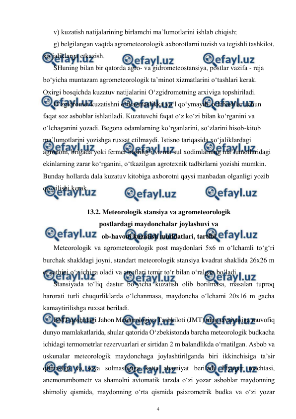  
4 
 
v) kuzatish natijalarining birlamchi ma’lumotlarini ishlab chiqish;  
g) belgilangan vaqtda agrometeorologik axborotlarni tuzish va tegishli tashkilot, 
xo‘jaliklarga etkazish.  
SHuning bilan bir qatorda agro- va gidrometeostansiya, postlar vazifa - reja 
bo‘yicha muntazam agrometeorologik ta’minot xizmatlarini o‘tashlari kerak. 
Oxirgi bosqichda kuzatuv natijalarini O‘zgidrometning arxiviga topshiriladi.  
O‘zgidromet kuzatishni o‘tkazmaslikka yo‘l qo‘ymaydi, o‘lchashlar uchun 
faqat soz asboblar ishlatiladi. Kuzatuvchi faqat o‘z ko‘zi bilan ko‘rganini va 
o‘lchaganini yozadi. Begona odamlarning ko‘rganlarini, so‘zlarini hisob-kitob 
ma’lumotlarini yozishga ruxsat etilmaydi. Istisno tariqasida xo‘jaliklardagi 
agronom, brigada yoki fermer boshlig‘i va ma’sul xodimlarning ma’lumotlaridagi 
ekinlarning zarar ko‘rganini, o‘tkazilgan agrotexnik tadbirlarni yozishi mumkin. 
Bunday hollarda dala kuzatuv kitobiga axborotni qaysi manbadan olganligi yozib 
qo‘yilishi kerak. 
 
13.2. Meteorologik stansiya va agrometeorologik  
postlardagi maydonchalar joylashuvi va  
ob-havoni kuzatish muddatlari, tartibi 
Meteorologik va agrometeorologik post maydonlari 5x6 m o‘lchamli to‘g‘ri 
burchak shakldagi joyni, standart meteorologik stansiya kvadrat shaklida 26x26 m 
er sathini o‘z ichiga oladi va atroflari temir to‘r bilan o‘ralgan bo‘ladi. 
Stansiyada to‘liq dastur bo‘yicha kuzatish olib borilmasa, masalan tuproq 
harorati turli chuqurliklarda o‘lchanmasa, maydoncha o‘lchami 20x16 m gacha 
kamaytirilishga ruxsat beriladi. 
BMT qoshidagi Jahon Meteorologiya Tashkiloti (JMT) ning tavsiyasiga muvofiq 
dunyo mamlakatlarida, shular qatorida O‘zbekistonda barcha meteorologik budkacha 
ichidagi termometrlar rezervuarlari er sirtidan 2 m balandlikda o‘rnatilgan. Asbob va 
uskunalar meteorologik maydonchaga joylashtirilganda biri ikkinchisiga ta’sir 
qilmasligi va soya solmasligiga katta ahamiyat beriladi. Flyuger machtasi, 
anemorumbometr va shamolni avtomatik tarzda o‘zi yozar asboblar maydonning 
shimoliy qismida, maydonning o‘rta qismida psixrometrik budka va o‘zi yozar 
