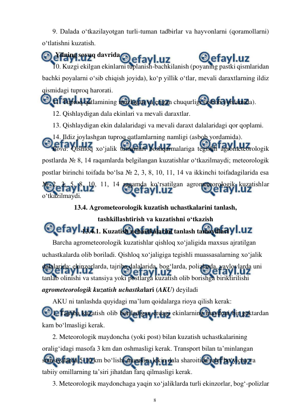  
8 
 
9. Dalada o‘tkazilayotgan turli-tuman tadbirlar va hayvonlarni (qoramollarni) 
o‘tlatishni kuzatish. 
Yilning sovuq davrida 
10. Kuzgi ekilgan ekinlarni tuplanish-bachkilanish (poyaning pastki qismlaridan 
bachki poyalarni o‘sib chiqish joyida), ko‘p yillik o‘tlar, mevali daraxtlarning ildiz 
qismidagi tuproq harorati. 
11. Tuproq qatlamining muzlagan va erigan chuqurligi (asbob yordamida). 
12. Qishlaydigan dala ekinlari va mevali daraxtlar. 
13. Qishlaydigan ekin dalalaridagi va mevali daraxt dalalaridagi qor qoplami. 
14. Ildiz joylashgan tuproq qatlamlarning namligi (asbob yordamida). 
Ilova: Qishloq xo‘jalik tumanlari boshqarmalariga tegishli agrometeorologik 
postlarda № 8, 14 raqamlarda belgilangan kuzatishlar o‘tkazilmaydi; meteorologik 
postlar birinchi toifada bo‘lsa № 2, 3, 8, 10, 11, 14 va ikkinchi toifadagilarida esa 
№ 2, 3, 5, 8, 10, 11, 14 raqamda ko‘rsatilgan agrometeorologik kuzatishlar 
o‘tkazilmaydi. 
13.4. Agrometeorologik kuzatish uchastkalarini tanlash,  
tashkillashtirish va kuzatishni o‘tkazish 
13.4.1. Kuzatish uchastkalarini tanlash tamoyillari 
Barcha agrometeorologik kuzatishlar qishloq xo‘jaligida maxsus ajratilgan 
uchastkalarda olib boriladi. Qishloq xo‘jaligiga tegishli muassasalarning xo‘jalik 
dalalarida: ekinzorlarda, tajriba dalalarida, bog‘larda, polizlarda, yaylovlarda uni 
tanlab olinishi va stansiya yoki postlarga kuzatish olib borishga biriktirilishi 
agrometeorologik kuzatish uchastkalari (AKU) deyiladi 
AKU ni tanlashda quyidagi ma’lum qoidalarga rioya qilish kerak: 
1. Tajriba kuzatish olib boriladigan erdagi ekinlarning maydoni bir gektardan 
kam bo‘lmasligi kerak. 
2. Meteorologik maydoncha (yoki post) bilan kuzatish uchastkalarining 
oralig‘idagi masofa 3 km dan oshmasligi kerak. Transport bilan ta’minlangan 
stansiyalarda 5-10 km bo‘lishi mumkin, lekin dala sharoitida relef bo‘yicha va 
tabiiy omillarning ta’siri jihatdan farq qilmasligi kerak. 
3. Meteorologik maydonchaga yaqin xo‘jaliklarda turli ekinzorlar, bog‘-polizlar 
