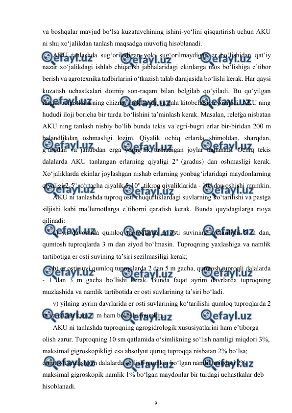  
9 
 
va boshqalar mavjud bo‘lsa kuzatuvchining ishini-yo‘lini qisqartirish uchun AKU 
ni shu xo‘jalikdan tanlash maqsadga muvofiq hisoblanadi.  
AKU tanlashda sug‘oriladigan yoki sug‘orilmaydigan er bo‘lishidan qat’iy 
nazar xo‘jalikdagi ishlab chiqarish jabhalaridagi ekinlarga mos bo‘lishiga e’tibor 
berish va agrotexnika tadbirlarini o‘tkazish talab darajasida bo‘lishi kerak. Har qaysi 
kuzatish uchastkalari doimiy son-raqam bilan belgilab qo‘yiladi. Bu qo‘yilgan 
raqam uchastkalarning chizma shakllarida va dala kitobchasiga yoziladi. AKU ning 
hududi iloji boricha bir turda bo‘lishini ta’minlash kerak. Masalan, relefga nisbatan 
AKU ning tanlash nisbiy bo‘lib bunda tekis va egri-bugri erlar bir-biridan 200 m 
balandlikdan oshmasligi lozim. Qiyalik ochiq erlarda shimoldan, sharqdan, 
g‘arbdan va janubdan erga yorug‘lik tushadigan joylar tanlanadi. Ochiq tekis 
dalalarda AKU tanlangan erlarning qiyaligi 2° (gradus) dan oshmasligi kerak. 
Xo‘jaliklarda ekinlar joylashgan nishab erlarning yonbag‘irlaridagi maydonlarning 
qiyaligi 2-5°, o‘rtacha qiyalik 5-10°, tikroq qiyaliklarida - 10° dan oshishi mumkin. 
AKU ni tanlashda tuproq osti chuqurliklardagi suvlarning ko‘tarilishi va pastga 
siljishi kabi ma’lumotlarga e’tiborni qaratish kerak. Bunda quyidagilarga rioya 
qilinadi: 
a) yil davomida qumloq tuproqlarda er osti suvining ko‘tarilishi 5 m dan, 
qumtosh tuproqlarda 3 m dan ziyod bo‘lmasin. Tuproqning yaxlashiga va namlik 
tartibotiga er osti suvining ta’siri sezilmasiligi kerak; 
b) er osti suvi qumloq tuproqlarda 2 dan 5 m gacha, qumtosh tuproqli dalalarda 
- 1 dan 3 m gacha bo‘lishi kerak. Bunda faqat ayrim davrlarda tuproqning 
muzlashida va namlik tartibotida er osti suvlarining ta’siri bo‘ladi. 
v) yilning ayrim davrlarida er osti suvlarining ko‘tarilishi qumloq tuproqlarda 2 
m va undan kam, 1 m ham bo‘lishi mumkin. 
AKU ni tanlashda tuproqning agrogidrologik xususiyatlarini ham e’tiborga 
olish zarur. Tuproqning 10 sm qatlamida o‘simlikning so‘lish namligi miqdori 3%, 
maksimal gigroskopikligi esa absolyut quruq tuproqqa nisbatan 2% bo‘lsa; 
qumtosh aralashgan dalalarda so‘lish mumkin bo‘lgan namlik miqdori 2%, 
maksimal gigroskopik namlik 1% bo‘lgan maydonlar bir turdagi uchastkalar deb 
hisoblanadi.  
