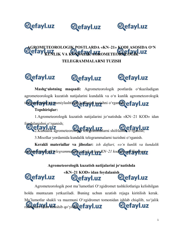  
1 
 
 
 
 
 
AGROMETEOROLOGIK POSTLARDA «KN–21» KODI ASOSIDA O‘N 
KUNLIK VA KUNDALIK AGROMETEOROLOGIK 
TELEGRAMMALARNI TUZISH 
 
 
 
Mashg‘ulotning maqsadi: Agrometeorologik postlarda o‘tkaziladigan 
agrometeorologik kuzatish natijalarini kundalik va o‘n kunlik agrometeorologik 
telegrammalarini rasmiylashtirish kodlarini tuzishni o‘rganish. 
Topshiriqlar: 
1.Agrometeorologik kuzatish natijalarini jo‘natishda «KN–21 KOD» idan 
foydalanishni o‘rganish; 
2.Kundalik agrometeorologik telegrammalarni shifrlashni o‘rganish; 
3.Misollar yordamida kundalik telegrammalarni tuzishni o‘rganish.  
Kerakli materiallar va jihozlar: ish daftari, «o‘n kunlik va kundalik 
agrometeorologik telegrammalarni tuzish uchun KN–21 kodlari» qo‘llanmasi.  
 
Agrometeorologik kuzatish natijalarini jo‘natishda  
«KN–21 KOD» idan foydalanish  
 
Agrometeorologik post ma’lumotlari O‘zgidromet tashkilotlariga kelishilgan 
holda muntazam yetkaziladi. Buning uchun uzatish rejaga kiritilish kerak. 
Ma’lumotlar shakli va mazmuni O‘zgidromet tomonidan ishlab chiqilib, xo‘jalik 
rahbarlari bilan kelishib qo‘yiladi. 
