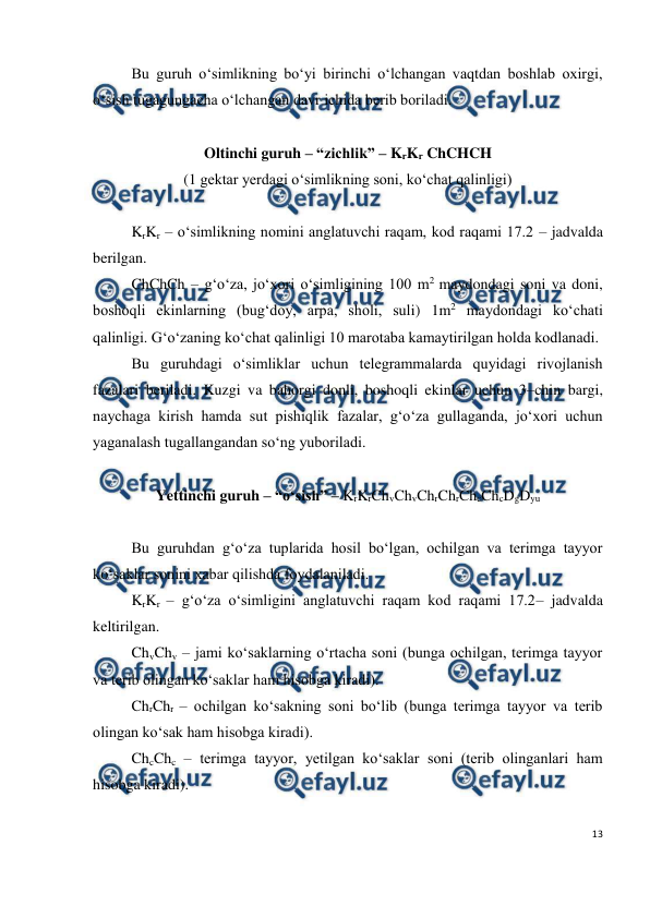  
13 
 
Bu guruh o‘simlikning bo‘yi birinchi o‘lchangan vaqtdan boshlab oxirgi, 
o‘sish tugagungacha o‘lchangan davr ichida berib boriladi.  
 
Oltinchi guruh – “zichlik” – KrKr ChCHCH 
(1 gektar yerdagi o‘simlikning soni, ko‘chat qalinligi) 
 
KrKr – o‘simlikning nomini anglatuvchi raqam, kod raqami 17.2 – jadvalda 
berilgan.  
ChChCh – g‘o‘za, jo‘xori o‘simligining 100 m2 maydondagi soni va doni, 
boshoqli ekinlarning (bug‘doy, arpa, sholi, suli) 1m2 maydondagi ko‘chati 
qalinligi. G‘o‘zaning ko‘chat qalinligi 10 marotaba kamaytirilgan holda kodlanadi. 
Bu guruhdagi o‘simliklar uchun telegrammalarda quyidagi rivojlanish 
fazalari beriladi. Kuzgi va bahorgi donli, boshoqli ekinlar uchun 3–chin bargi, 
naychaga kirish hamda sut pishiqlik fazalar, g‘o‘za gullaganda, jo‘xori uchun 
yaganalash tugallangandan so‘ng yuboriladi. 
 
Yettinchi guruh – “o‘sish” – KrKrChvChvChrChrChcChcDgDyu 
 
Bu guruhdan g‘o‘za tuplarida hosil bo‘lgan, ochilgan va terimga tayyor 
ko‘saklar sonini xabar qilishda foydalaniladi. 
KrKr – g‘o‘za o‘simligini anglatuvchi raqam kod raqami 17.2– jadvalda 
keltirilgan. 
ChvChv – jami ko‘saklarning o‘rtacha soni (bunga ochilgan, terimga tayyor 
va terib olingan ko‘saklar ham hisobga kiradi). 
ChrChr – ochilgan ko‘sakning soni bo‘lib (bunga terimga tayyor va terib 
olingan ko‘sak ham hisobga kiradi). 
ChcChc – terimga tayyor, yetilgan ko‘saklar soni (terib olinganlari ham 
hisobga kiradi). 
