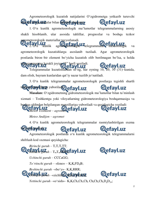  
2 
 
Agrometeorologik kuzatish natijalarini O‘zgidrometga yetkazib turuvchi 
maxsus telegrammalar bilan tanishib chiqamiz. 
1. O‘n kunlik agrometeorologik ma’lumotlar telegrammalarning asosiy 
shakli hisoblanib, ular asosida tahlillar, prognozlar va boshqa tezkor 
agrometeorologik materiallar tayyorlanadi.  
2. O‘n 
kunlik 
agrometeorologik 
telegrammalar 
meteorologik 
va 
agrometeorologik kuzatishlarga asoslanib tuziladi. Agar agrometeorologik 
postlarda biron–bir element bo‘yicha kuzatish olib borilmagan bo‘lsa, u holda 
telegrammaning kerakli joyiga “F” harfi yoziladi. 
Telegrammalar kuzatishlardan so‘ng, har oyning 10, 20, 30 (31)–kunida, 
dam olish, bayram kunlaridan qat’iy nazar tuzilib jo‘natiladi. 
3. O‘n kunlik telegrammalar agrometeorologik postlarga tegishli shartli 
telegraf manzillarga yuboriladi: 
Masalan: O‘zgidrometning gidrometeorologik ma’lumotlar bilan ta’minlash 
xizmati – Toshkentga yoki viloyatlarning gidrometeorologiya boshqarmasiga va 
boshqa oldindan belgilangan manzillariga yuboriladi va quyidagicha yoziladi: 
Meteo Toshkent – agromet  
Meteo Andijon – agromet  
4. O‘n kunlik agrometeorologik telegrammalar rasmiylashtirilgan sxema 
bo‘yicha tuziladi. 
Agrometeorologik postlarda o‘n kunlik agrometeorologik telegrammalarni 
shifrlash kod sxemasi quyidagicha: 
Birinchi guruh – TcTcTcTT; 
Ikkinchi guruh – TmTmOODa; 
Uchinchi guruh – CCCaGG;  
To‘rtinchi guruh – «feno» – KrKrFDdB; 
Beshinchi guruh –«bo‘y»– KrKrRRR; 
Oltinchi guruh –«zichlik»– KrKrChChCh; 
Yettinchi guruh –«o‘sish»– KrKrChvChvChr ChrChcChcDgDyu; 
