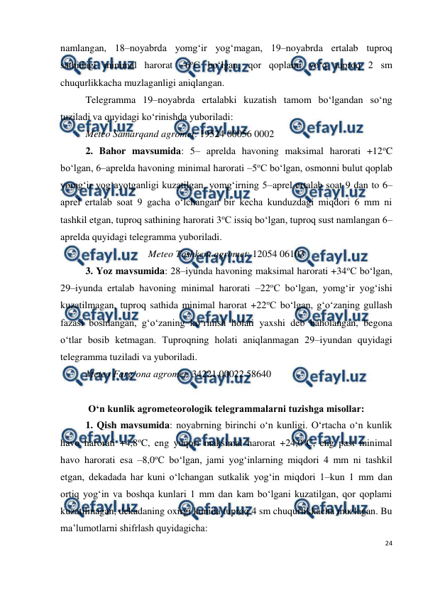  
24 
 
namlangan, 18–noyabrda yomg‘ir yog‘magan, 19–noyabrda ertalab tuproq 
sathidagi minimal harorat –6oC bo‘lgan, qor qoplami yo‘q tuproq 2 sm 
chuqurlikkacha muzlaganligi aniqlangan. 
Telegramma 19–noyabrda ertalabki kuzatish tamom bo‘lgandan so‘ng 
tuziladi va quyidagi ko‘rinishda yuboriladi: 
Meteo Samarqand agromet: 19524 00056 0002 
2. Bahor mavsumida: 5– aprelda havoning maksimal harorati +12oC 
bo‘lgan, 6–aprelda havoning minimal harorati –5oC bo‘lgan, osmonni bulut qoplab 
yomg‘ir yog‘ayotganligi kuzatilgan, yomg‘irning 5–aprel ertalab soat 9 dan to 6–
aprel ertalab soat 9 gacha o‘lchangan bir kecha kunduzdagi miqdori 6 mm ni 
tashkil etgan, tuproq sathining harorati 3oC issiq bo‘lgan, tuproq sust namlangan 6–
aprelda quyidagi telegramma yuboriladi. 
Meteo Toshkent agromet: 12054 06103 
3. Yoz mavsumida: 28–iyunda havoning maksimal harorati +34oC bo‘lgan, 
29–iyunda ertalab havoning minimal harorati –22oC bo‘lgan, yomg‘ir yog‘ishi 
kuzatilmagan, tuproq sathida minimal harorat +22oC bo‘lgan, g‘o‘zaning gullash 
fazasi boshlangan, g‘o‘zaning ko‘rinish holati yaxshi deb baholangan, begona 
o‘tlar bosib ketmagan. Tuproqning holati aniqlanmagan 29–iyundan quyidagi 
telegramma tuziladi va yuboriladi. 
Meteo Farg‘ona agromet: 34221 00022 58640 
 
O‘n kunlik agrometeorologik telegrammalarni tuzishga misollar: 
1. Qish mavsumida: noyabrning birinchi o‘n kunligi. O‘rtacha o‘n kunlik 
havo harorati +4,8oC, eng yuqori maksimal harorat +24,0oC, eng past minimal 
havo harorati esa –8,0oC bo‘lgan, jami yog‘inlarning miqdori 4 mm ni tashkil 
etgan, dekadada har kuni o‘lchangan sutkalik yog‘in miqdori 1–kun 1 mm dan 
ortiq yog‘in va boshqa kunlari 1 mm dan kam bo‘lgani kuzatilgan, qor qoplami 
kuzatilmagan, dekadaning oxirgi kunida tuproq 4 sm chuqurlikkacha muzlagan. Bu 
ma’lumotlarni shifrlash quyidagicha: 
