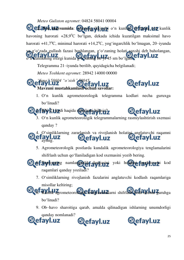  
25 
 
Meteo Guliston agromet: 04824 58041 00004 
2. Yoz mavsumida: iyunning ikkinchi o‘n kunligi. O‘rtacha o‘n kunlik 
havoning harorati +28,90C bo‘lgan, dekada ichida kuzatilgan maksimal havo 
harorati +41,70C, minimal harorati +14,20C, yog‘ingarchlik bo‘lmagan, 20–iyunda 
va g‘o‘zada gullash fazasi boshlangan, g‘o‘zaning holati yaxshi deb baholangan, 
o‘n kunlikning oxirgi kunida g‘o‘zaning bo‘yi 45 sm bo‘lgan. 
Telegramma 21–iyunda berilib, quyidagicha belgilanadi; 
Meteo Toshkent agromet: 28942 14000 00000  
“feno” 58604 “o‘sish” 58045. 
Mavzuni mustahkamlash uchun savollar: 
1. O‘n kunlik agrometeorologik telegramma kodlari necha guruxga 
bo‘linadi? 
2. KN–21 kodi haqida nimalarni bilasiz? 
3. O‘n kunlik agrometeorologik telegrammalarning rasmiylashtirish sxemasi 
qanday ? 
4. O‘simliklarning zararlanish va rivojlanish holatini anglatuvchi raqamni 
ayting. 
5. Agrometeorologik postlarda kundalik agrometeorologiya tenglamalarini 
shifrlash uchun qo‘llaniladigan kod sxemasini yozib bering.  
6. Tuproqning namlanganlik darajasini yoki holatini anglatuvchi kod 
raqamlari qanday yoziladi? 
7. O‘simliklarning rivojlanish fazalarini anglatuvchi kodlash raqamlariga 
misollar keltiring; 
8. Kunlik agrometeorologik telegrammalarni shifrlash kodi nechta guruhga 
bo‘linadi? 
9. Ob–havo sharoitiga qarab, amalda qilinadigan ishlarning unumdorligi 
qanday nomlanadi? 
 
