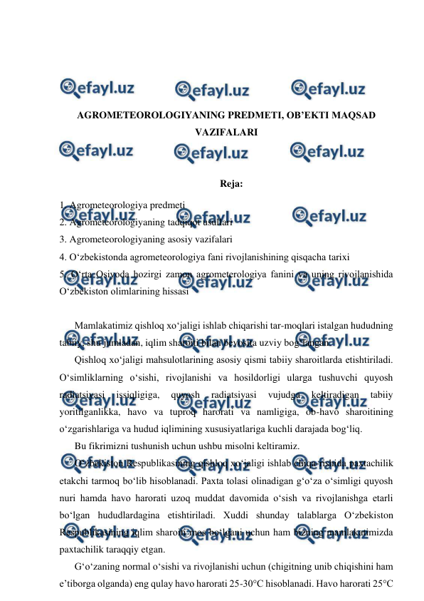 
 
 
 
 
 
AGROMETEOROLOGIYANING PREDMETI, OB’EKTI MAQSAD 
VAZIFALARI 
 
 
Reja: 
1. Agrometeorologiya predmeti 
2. Agrometeorologiyaning tadqiqot usullari 
3. Agrometeorologiyaning asosiy vazifalari 
4. O‘zbekistonda agrometeorologiya fani rivojlanishining qisqacha tarixi 
5. O‘rta Osiyoda hozirgi zamon agrometerologiya fanini va uning rivojlanishida 
O‘zbekiston olimlarining hissasi 
 
Mamlakatimiz qishloq xo‘jaligi ishlab chiqarishi tar-moqlari istalgan hududning 
tabiiy, shu jumladan, iqlim sharoiti bilan bevosita uzviy bog‘langan. 
Qishloq xo‘jaligi mahsulotlarining asosiy qismi tabiiy sharoitlarda etishtiriladi. 
O‘simliklarning o‘sishi, rivojlanishi va hosildorligi ularga tushuvchi quyosh 
radiatsiyasi 
issiqligiga, 
quyosh 
radiatsiyasi 
vujudga 
keltiradigan 
tabiiy 
yoritilganlikka, havo va tuproq harorati va namligiga, ob-havo sharoitining 
o‘zgarishlariga va hudud iqlimining xususiyatlariga kuchli darajada bog‘liq. 
Bu fikrimizni tushunish uchun ushbu misolni keltiramiz. 
O‘zbekiston Respublikasining qishloq xo‘jaligi ishlab chiqa-rishida paxtachilik 
etakchi tarmoq bo‘lib hisoblanadi. Paxta tolasi olinadigan g‘o‘za o‘simligi quyosh 
nuri hamda havo harorati uzoq muddat davomida o‘sish va rivojlanishga etarli 
bo‘lgan hududlardagina etishtiriladi. Xuddi shunday talablarga O‘zbekiston 
Respublikasining iqlim sharoiti mos bo‘lgani uchun ham bizning mamlakatimizda 
paxtachilik taraqqiy etgan. 
G‘o‘zaning normal o‘sishi va rivojlanishi uchun (chigitning unib chiqishini ham 
e’tiborga olganda) eng qulay havo harorati 25-30°C hisoblanadi. Havo harorati 25°C 
