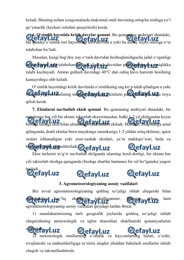  
 
keladi. Shuning uchun issiqxonalarda maksimal omil-havoning ortiqcha isishiga yo‘l 
qo‘ymaslik (kechasi isitishni pasaytirish) kerak. 
6. O‘simlik hayotida kritik davrlar qonuni. Bu qonunning mohiyati shundaki, 
har qanday o‘simlik turi hayotining turli davrida u yoki bu asosiy hayot omiliga o‘ta 
talabchan bo‘ladi. 
Masalan, kuzgi bug‘doy nay o‘rash davridan boshoqlanishgacha jadal o‘sganligi 
uchun suvga juda talabchan bo‘ladi. Gullash davridan pishishgacha esa issiqlikka 
talabi kuchayadi. Ammo gullash davridagi 40°C dan oshiq havo harorati hosilning 
kamayishiga olib keladi.  
O‘simlik hayotidagi kritik davrlarda o‘simlikning eng ko‘p talab qiladigan u yoki 
bu asosiy hayot omilining miqdori aniq-lanib, ekinlarni parvarishlashda unga rioya 
qilish kerak. 
7. Ekinlarni navbatlab ekish qonuni. Bu qonunning mohiyati shundaki, bir 
maydonga har yili bir ekinni takrorlab ekavermasdan, balki 1-2 yil ekilgandan keyin 
boshqa turdagi ekin bilan almashtirib (navbatlab) ekiladi. Masalan, bu qonunga amal 
qilinganda, donli ekinlar biror maydonga surunkasiga 1-2 yildan ortiq ekilmay, qator 
oralari ishlanadigan yoki yem-xashak ekinlari, ya’ni makkajo‘xori, beda va 
boshqalar bilan almashtiriladi. 
Ekin turlarini to‘g‘ri navbatlab ekilganda ularning hosil-dorligi, bir ekinni har 
yili takrorlab ekishga qaraganda (boshqa shartlar hammasi bir xil bo‘lganda) yuqori 
bo‘ladi. 
 
3. Agrometeorologiyaning asosiy vazifalari 
Biz avval agrometeorologiyaning qishloq xo‘jaligi ishlab chiqarishi bilan 
chambarchas 
bog‘liq 
ekanligini 
ta’kidlaganmiz. 
Shuning 
uchun 
ham 
agrometeorologiyaning asosiy vazifalari quyidagi-lardan iborat:  
1) mamlakatimizning turli geografik joylarida qishloq xo‘jaligi ishlab 
chiqarishining meteorologik va iqlim sharoitlari shakllanishi qonuniyatlarini 
o‘rganish;  
2) meteorologik omillarning o‘simlik va hayvonlarning holati, o‘sishi, 
rivojlanishi va mahsuldorligiga ta’sirini miqdor jihatdan baholash usullarini ishlab 
chiqish va takomillashtirish; 
