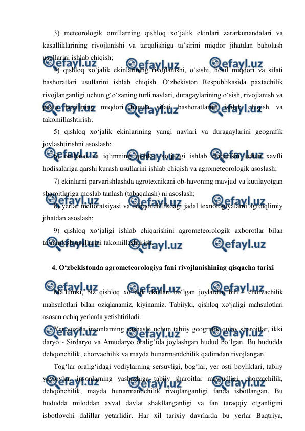  
 
3) meteorologik omillarning qishloq xo‘jalik ekinlari zararkunandalari va 
kasalliklarining rivojlanishi va tarqalishiga ta’sirini miqdor jihatdan baholash 
usullarini ishlab chiqish; 
4) qishloq xo‘jalik ekinlarining rivojlanishi, o‘sishi, hosil miqdori va sifati 
bashoratlari usullarini ishlab chiqish. O‘zbekiston Respublikasida paxtachilik 
rivojlanganligi uchun g‘o‘zaning turli navlari, duragaylarining o‘sish, rivojlanish va 
paxta hosilining miqdori hamda sifati bashoratlarini ishlab chiqish va 
takomillashtirish;  
5) qishloq xo‘jalik ekinlarining yangi navlari va duragaylarini geografik 
joylashtirishni asoslash; 
6) ob-havo va iqlimning qishloq xo‘jaligi ishlab chiqarishi uchun xavfli 
hodisalariga qarshi kurash usullarini ishlab chiqish va agrometeorologik asoslash; 
7) ekinlarni parvarishlashda agrotexnikani ob-havoning mavjud va kutilayotgan 
sharoitlariga moslab tanlash (tabaqalash) ni asoslash; 
8) yerlar melioratsiyasi va dehqonchilikdagi jadal texnologiyalarni agroiqlimiy 
jihatdan asoslash; 
9) qishloq xo‘jaligi ishlab chiqarishini agrometeorologik axborotlar bilan 
ta’minlash usullarini takomillashtirish. 
 
4. O‘zbekistonda agrometeorologiya fani rivojlanishining qisqacha tarixi 
 
Ma’lumki, biz qishloq xo‘jalik ekinlari bo‘lgan joylardan biri - chorvachilik 
mahsulotlari bilan oziqlanamiz, kiyinamiz. Tabiiyki, qishloq xo‘jaligi mahsulotlari 
asosan ochiq yerlarda yetishtiriladi. 
Yer yuzida insonlarning yashashi uchun tabiiy geografik qulay sharoitlar, ikki 
daryo - Sirdaryo va Amudaryo oralig‘ida joylashgan hudud bo‘lgan. Bu hududda 
dehqonchilik, chorvachilik va mayda hunarmandchilik qadimdan rivojlangan. 
Tog‘lar oralig‘idagi vodiylarning sersuvligi, bog‘lar, yer osti boyliklari, tabiiy 
yaylovlar, insonlarning yashashiga tabiiy sharoitlar mavjudligi, chorvachilik, 
dehqonchilik, mayda hunarmandchilik rivojlanganligi fanda isbotlangan. Bu 
hududda miloddan avval davlat shakllanganligi va fan taraqqiy etganligini 
isbotlovchi dalillar yetarlidir. Har xil tarixiy davrlarda bu yerlar Baqtriya, 
