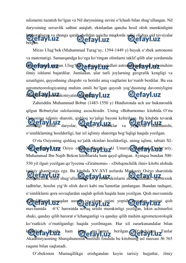  
 
nilomerni tuzatish bo‘lgan va Nil daryosining suvini o‘lchash bilan shug‘ullangan. Nil 
daryosining sersuvlik sathini aniqlab, ekinlardan qancha hosil olish mumkinligini 
bashoratlagan va shunga qarab aholidan qancha miqdorda soliq olishga oid tavsiyalar 
bergan. 
Mirzo Ulug‘bek (Muhammad Tarag‘ay, 1394-1449 y) buyuk o‘zbek astronomi 
va matematigi. Samarqandga ko‘zga ko‘ringan olimlarni taklif qilib ular yordamida 
observatoriya qurgan. Ulug‘bek va uning shogirdlari astronomiyaga oid juda muhim 
ilmiy ishlarni bajardilar. Jumladan, ular turli joylarning geografik kengligi va 
uzunligini, quyoshning chiqishi va botishi aniq vaqtlarini ko‘rsatib berdilar. Bu esa 
agrometeorologiyaning muhim omili bo‘lgan quyosh yog‘dusining davomiyligini 
hisoblab chiqish imkoniyatini yaratadi.  
Zahiriddin Muhammad Bobur (1483-1550 y) Hindistonda uch asr hukmronlik 
qilgan Boburiylar sulolasining asoschisidir. Uning «Boburnoma» kitobida O‘rta 
Osiyoning iqlimiy sharoiti, qishloq xo‘jaligi bayoni keltirilgan. Bu kitobda tevarak 
atrofdagi tabiat: daryolar, tog‘lar, o‘simliklar va yaylovlar shakllanishi, 
o‘simliklarning hosildorligi, har xil iqlimiy sharoitga bog‘liqligi haqida yozilgan. 
O‘rta Osiyoning qishloq xo‘jalik ekinlari hosildorligi, uning iqlimi, tabiati XI-
XII asrlarda O‘rta Osiyo olimlari Beruniy, Al Umariy, Mahmud Qoshg‘ariy, 
Muhammad Ibn Najib Bekon kitoblarida ham qayd qilingan. Ayniqsa bundan 500-
550 yil ilgari yozilgan qo‘lyozma «Ziratnoma» - «Dehqonchilik ilmi» kitobi alohida 
tarixiy ahamiyatga ega. Bu kitobda XV-XVI asrlarda Markaziy Osiyo sharoitida 
dehqonchilik bilan shug‘ullanishda ko‘p yillik ekinlarni ekish muddati, agrotexnik 
tadbirlar, hosilni yig‘ib olish davri kabi ma’lumotlar jamlangan. Bundan tashqari, 
o‘simliklarni qora sovuqlardan saqlab qolish haqida ham yozilgan. Qish mavsumida 
o‘simliklarni sovuqdan asrash va ularni ustini yopish, masalan, anjirni qish 
mavsumida   -6°C haroratda sovuq urishi mumkinligi yozilgan, lekin achinarlisi 
shuki, qanday qilib harorat o‘lchanganligi va qanday qilib muhim agrometeorologik 
ko‘rsatkich o‘rnatilganligi haqida yozilmagan. Har xil zararkunandalar bilan 
kurashish 
haqida 
ham 
keng 
ma’lumot 
berilgan. 
O‘zbekiston 
Fanlar 
Akademiyasining Sharqshunoslik instituti fondida bu kitobning asl nusxasi № 565 
raqami bilan saqlanadi.  
O‘zbekiston Mustaqillikga erishgandan keyin tarixiy hujjatlar, ilmiy 
