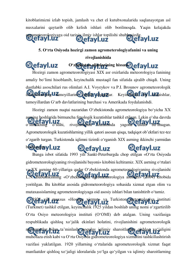  
 
kitoblarimizni izlab topish, jamlash va chet el kutubxonalarida saqlanayotgan asl 
nusxalarini qaytarib olib kelish ishlari olib borilmoqda. Yaqin kelajakda 
agrometeorologiyaga oid tarixiy ilmiy ishlar topilishi shubhasizdir. 
 
5. O‘rta Osiyoda hozirgi zamon agrometerologiyafanini va uning 
rivojlanishida  
O‘zbekiston olimlarining hissasi 
Hozirgi zamon agrometeorologiyasi XIX asr oxirlarida meteorologiya fanining 
amaliy bo‘limi hisoblanib, keyinchalik mustaqil fan sifatida ajralib chiqdi. Uning 
dastlabki asoschilari rus olimlari A.I. Voyeykov va P.I. Brounov agrometeorologik 
izlanishlarning tamoyillarini ishlab chiqdilar. Keyinchalik bu izlanishlar, 
tamoyillardan G‘arb davlatlarining barchasi va Amerikada foydalanishdi. 
Hozirgi zamon nuqtai nazaridan O‘zbekistonda agrometeorologiya bo‘yicha XX 
asrning boshlarida birmuncha fenologik kuzatishlar tashkil etilgan. Lekin o‘sha davrda 
o‘simlikning 
o‘sishi, 
rivojlanishini 
kuzatishda 
yagona 
uslub 
bo‘lmagan. 
Agrometeorologik kuzatishlarning yillik qatori asosan qisqa, tadqiqot ob’ektlari tez-tez 
o‘zgarib turgan. Turkistonda iqlimni tizimli o‘rganish XIX asrning ikkinchi yarmidan 
boshlangan.  
Bunga isbot sifatida 1993 yili Sankt-Peterburgda chop etilgan «O‘rta Osiyoda 
gidrometeorologiyaning rivojlanishi bayoni» kitobini keltiramiz. XIX asrning o‘rtalari 
va XX asrning 60-yillariga qadar O‘zbekistonda agrometeorologiyaning rivojlanishi 
L.N. Babushkinning «O‘zbekistonda agrometeorologiya asoslari» (2004) kitobida 
yoritilgan. Bu kitoblar asosida gidrometeorologiya sohasida xizmat etgan olim va 
mutaxassislarning agrometeorologiyaga oid asosiy ishlari bilan tanishtirib o‘tamiz.  
1921 yili maxsus «Hosilga xizmat» va Turkiston meteorologiya instituti 
(Turkmet) tashkil etilgan, keyinchalik 1925 yildan boshlab uning nomi o‘zgartirilib 
O‘rta Osiyo meteorologiya instituti (O‘OMI) deb atalgan. Uning vazifasiga 
respublikada qishloq xo‘jalik ekinlari holatini, rivojlanishini agrometeorologik 
ma’lumotlar bilan ta’minlash, noqulay iqlimiy sharoitlardan qishloq xo‘jaligini 
muhofaza etish kabi va O‘rta Osiyoda gidrometeorologiya xizmatini tashkillashtirish 
vazifasi yuklatilgan. 1920 yillarning o‘rtalarida agrometeorologik xizmat faqat 
manfaatdor qishloq xo‘jaligi idoralarida yo‘lga qo‘yilgan va iqlimiy sharoitlarning 
