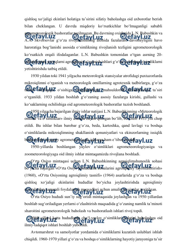  
 
qishloq xo‘jaligi ekinlari holatiga ta’sirini sifatiy baholashga oid axborotlar berish 
bilan cheklangan. U davrda miqdoriy ko‘rsatkichlar bo‘lmaganligi sababli 
agrometeorologik bashoratlar tuzilmagan. Bu davrning oxirlarida L.N. Babushkin va 
A.A. Skvorsovlar g‘o‘za rivojlanishining alohida fazalararo davomiyligini havo 
haroratiga bog‘lanishi asosida o‘simlikning rivojlanish tezligini agrometeorologik 
ko‘rsatkich orqali ifodalaganlar. L.N. Babushkin tomonidan o‘tgan asrning 20-
yillarida qora sovuqlarni agroiqlimiy o‘rganish ishlari g‘o‘za va boshqa o‘simliklarni 
yetishtirishda tatbiq etildi. 
1930 yildan toki 1941 yilgacha meteorologik stansiyalar atrofidagi paxtazorlarda 
mikroiqlimni o‘rganish va meteorologik omillarning agrotexnik tadbirlarga, g‘o‘za 
turlari zichligiga, o‘sishiga, rivojlanishiga, mahsuldorlik elementlariga ta’siri 
o‘rganildi. 1933 yildan boshlab g‘o‘zaning asosiy fazalarga kirishi, gullashi va 
ko‘saklarning ochilishiga oid agrometeorologik bashoratlar tuzish boshlandi.  
1950 yilgacha bajarilgan ilmiy ishlar natijasi L.N. Babushkinning «Meteorologik 
omillar va o‘simliklar» ilmiy asarida bayon qilingan bo‘lib, bu kitob 1953 yili chop 
etildi. Bu ishlar bilan barobar g‘o‘za, beda, kartoshka, qand lavlagi va boshqa 
o‘simliklarda mikroiqlimning shakllanish qonuniyatlari va ekinzorlarning issiqlik 
balansi kabi umumiy agrometeorologik ishlarga ham e’tibor berildi. 
1950-yillarda boshlangan yaylov o‘simliklari agrometeorologiyasiga va 
zoometeorologiyaga oid ilmiy ishlar mintaqamizda rivojlana boshladi. 
O‘rta Osiyo mintaqasi uchun L.N. Babushkinning agroiqlimshunoslik sohasi 
bo‘yicha bajargan «O‘rta Osiyo paxtachilik zonalarini agroiqlimiy rayonlashtirish» 
(1960), «O‘rta Osiyoning agroiqlimiy tasnifi» (1964) asarlarida g‘o‘za va boshqa 
qishloq xo‘jaligi ekinlarini hududlar bo‘yicha joylashtirishda agroiqlimiy 
resurslardan samarali foydalanish maqsadlari uchun amaliy tavsiyalar yoritilgan. 
O‘rta Osiyo hududi sun’iy sug‘orish mintaqasida joylashgan va 1950-yillardan 
boshlab sug‘oriladigan yerlarni o‘zlashtirish maqsadida g‘o‘zaning namlik ta’minoti 
sharoitini agrometeorologik baholash va bashoratlash ishlari rivoj topdi. 
1960 yillard katta hududlarda cho‘l-yaylov o‘simliklari holatini baholashga oid 
ilmiy-tadqiqot ishlari boshlab yuborildi. 
Avtomarshrut va samolyotlar yordamida o‘simliklarni kuzatish uslublari ishlab 
chiqildi. 1960-1970 yillari g‘o‘za va boshqa o‘simliklarning hayotiy jarayoniga ta’sir 
