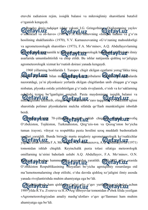  
 
etuvchi radiatsion rejim, issiqlik balansi va mikroiqlimiy sharoitlarni batafsil 
o‘rganish kengaydi. 
Bunday ilmiy-tadqiqot ishlar yakuni I.G. Gringofning «Qizilqumning yaylov 
o‘simliklari va ob-havo» (1967), F.A. Mo‘minovning «Issiqlik balansi va g‘o‘za 
hosilining shakllanishi» (1970), V.V. Karnauxovaning «G‘o‘zaning mahsuldorligi 
va agrometeorologik sharoitlar» (1973), F.A. Mo‘minov, A.Q. Abdullayevlarning 
«G‘o‘za ekinining namlik ta’minotini agrometeorologik baholash» (1974) kabi ilmiy 
asarlarida umumlashtirildi va chop etildi. Bu ishlar natijasida qishloq xo‘jaligiga 
agrometeorologik xizmat ko‘rsatish doirasi yanada kengaydi. 
1960 yillarning boshlarida I. Turopov chigit ekilgan egatlarni yorug‘likka tiniq 
polimer plyonkalar bilan mulchalashga doir tajribalarni o‘tkazdi. Bu tajribalarda 
nazoratdagi, ya’ni plyonkasiz yerlarda ekilgan chigitlardan unib chiqqan g‘o‘zaga 
nisbatan, plyonka ostida yetishtirilgan g‘o‘zada rivojlanish, o‘sish va ko‘saklarning 
ochilishi tezroq bo‘lganligini aniqladi. Paxta maydonining issiqlik balansi va 
mikroiqlimini tekshirib, olingan ma’lumotlarni o‘zaro taqqoslab O‘zbekiston iqlimi 
sharoitida polimer plyonkalarini mulcha sifatida qo‘llash mumkinligini isbotlab 
berdi. 
O‘tgan asrning 70-yillaridan boshlab ishlab chiqarish talabiga muvofiq 
O‘zbekiston, Tojikiston, Turkmaniston, Qirg‘izis-ton va Qozog‘iston bo‘yicha 
tuman (rayon), viloyat va respublika paxta hosilini uzoq muddatli bashoratlash 
usullari yaratildi. Bunda birinchi marta miqdoriy agrometeorologik ko‘rsatkichlar 
yagona uslub asosida F.A. Mo‘minov, V.V. Karnauxova, A.Q. Abdullayevlar (1971) 
tomonidan ishlab chiqildi. Keyinchalik paxta tolasi sifatiga meteorologik 
omillarning ta’sirini baholash uslubi A.Q. Abdullayev, F.A. Mo‘minov, O.N. 
Reyzvix va boshqa hammualliflar tomonidan yaratildi. 1970-1985 yillar orasida 
O‘zbekiston Respublikasining viloyatlari bo‘yicha agroiqlimiy resurslarga oid 
ma’lumotnomalarning chop etilishi, o‘sha davrda qishloq xo‘jaligini ilmiy asosda 
yanada rivojlantirishda muhim ahamiyatga ega bo‘ldi. 
O‘zbekistonda ham qishloq xo‘jaligi oliy o‘quv yurtlarining talabalari uchun 
1989 yilda R.Yu. Zvereva va H.A. Arg‘inboyevlar tomonidan o‘zbek tilida yozilgan 
«Agrometeorologiyadan amaliy mashg‘ulotlar» o‘quv qo‘llanmasi ham muhim 
ahamiyatga ega bo‘ldi. 
