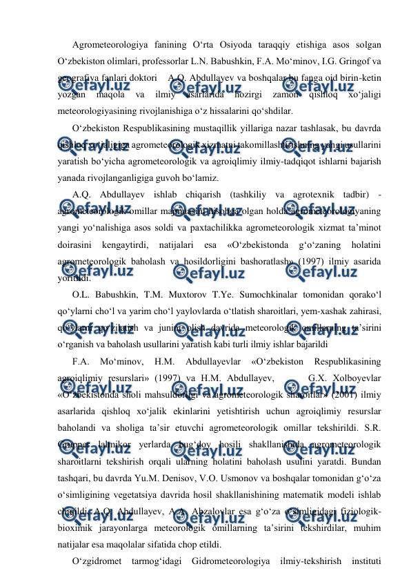  
 
Agrometeorologiya fanining O‘rta Osiyoda taraqqiy etishiga asos solgan 
O‘zbekiston olimlari, professorlar L.N. Babushkin, F.A. Mo‘minov, I.G. Gringof va 
geografiya fanlari doktori    A.Q. Abdullayev va boshqalar bu fanga oid birin-ketin 
yozgan 
maqola 
va 
ilmiy 
asarlarida 
hozirgi 
zamon 
qishloq 
xo‘jaligi 
meteorologiyasining rivojlanishiga o‘z hissalarini qo‘shdilar. 
O‘zbekiston Respublikasining mustaqillik yillariga nazar tashlasak, bu davrda 
qishloq xo‘jaligiga agrometeorologik xizmatni takomillashtirishning yangi usullarini 
yaratish bo‘yicha agrometeorologik va agroiqlimiy ilmiy-tadqiqot ishlarni bajarish 
yanada rivojlanganligiga guvoh bo‘lamiz. 
A.Q. Abdullayev ishlab chiqarish (tashkiliy va agrotexnik tadbir) - 
agrometeorologik omillar majmuasini hisobga olgan holda agrometeorologiyaning 
yangi yo‘nalishiga asos soldi va paxtachilikka agrometeorologik xizmat ta’minot 
doirasini 
kengaytirdi, 
natijalari 
esa 
«O‘zbekistonda 
g‘o‘zaning 
holatini 
agrometeorologik baholash va hosildorligini bashoratlash» (1997) ilmiy asarida 
yoritildi. 
O.L. Babushkin, T.M. Muxtorov T.Ye. Sumochkinalar tomonidan qorako‘l 
qo‘ylarni cho‘l va yarim cho‘l yaylovlarda o‘tlatish sharoitlari, yem-xashak zahirasi, 
qo‘ylarni qo‘zilatish va junini olish davrida meteorologik omillarning ta’sirini 
o‘rganish va baholash usullarini yaratish kabi turli ilmiy ishlar bajarildi 
F.A. 
Mo‘minov, 
H.M. 
Abdullayevlar 
«O‘zbekiston 
Respublikasining 
agroiqlimiy resurslari» (1997) va H.M. Abdullayev,      G.X. Xolboyevlar 
«O‘zbekistonda sholi mahsuldorligi va agrometeorologik sharoitlar» (2001) ilmiy 
asarlarida qishloq xo‘jalik ekinlarini yetishtirish uchun agroiqlimiy resurslar 
baholandi va sholiga ta’sir etuvchi agrometeorologik omillar tekshirildi. S.R. 
Grupper lalmikor yerlarda bug‘doy hosili shakllanishida agrometeorologik 
sharoitlarni tekshirish orqali ularning holatini baholash usulini yaratdi. Bundan 
tashqari, bu davrda Yu.M. Denisov, V.O. Usmonov va boshqalar tomonidan g‘o‘za 
o‘simligining vegetatsiya davrida hosil shakllanishining matematik modeli ishlab 
chiqildi, A.Q. Abdullayev, A.A. Abzalovlar esa g‘o‘za o‘simligidagi fiziologik-
bioximik jarayonlarga meteorologik omillarning ta’sirini tekshirdilar, muhim 
natijalar esa maqolalar sifatida chop etildi.  
O‘zgidromet tarmog‘idagi Gidrometeorologiya 
ilmiy-tekshirish instituti 
