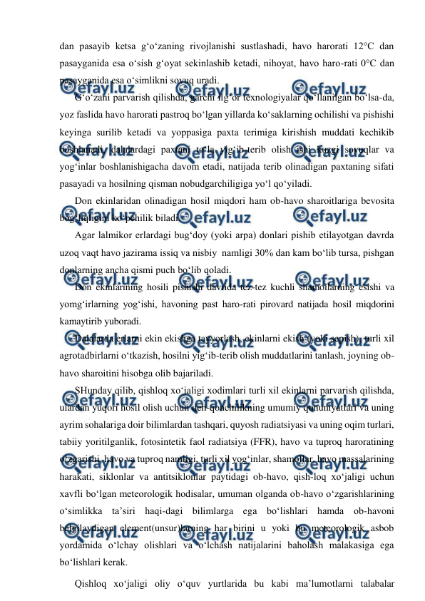  
 
dan pasayib ketsa g‘o‘zaning rivojlanishi sustlashadi, havo harorati 12°C dan 
pasayganida esa o‘sish g‘oyat sekinlashib ketadi, nihoyat, havo haro-rati 0°C dan 
pasayganida esa o‘simlikni sovuq uradi. 
G‘o‘zani parvarish qilishda, garchi ilg‘or texnologiyalar qo‘llanilgan bo‘lsa-da, 
yoz faslida havo harorati pastroq bo‘lgan yillarda ko‘saklarning ochilishi va pishishi 
keyinga surilib ketadi va yoppasiga paxta terimiga kirishish muddati kechikib 
boshlanadi, dalalardagi paxtani to‘la yig‘ib-terib olish ishi kuzgi sovuqlar va 
yog‘inlar boshlanishigacha davom etadi, natijada terib olinadigan paxtaning sifati 
pasayadi va hosilning qisman nobudgarchiligiga yo‘l qo‘yiladi. 
Don ekinlaridan olinadigan hosil miqdori ham ob-havo sharoitlariga bevosita 
bog‘liqligini ko‘pchilik biladi. 
Agar lalmikor erlardagi bug‘doy (yoki arpa) donlari pishib etilayotgan davrda 
uzoq vaqt havo jazirama issiq va nisbiy  namligi 30% dan kam bo‘lib tursa, pishgan 
donlarning ancha qismi puch bo‘lib qoladi. 
Don ekinlarining hosili pishishi davrida tez-tez kuchli shamollarning esishi va 
yomg‘irlarning yog‘ishi, havoning past haro-rati pirovard natijada hosil miqdorini 
kamaytirib yuboradi. 
Dalalarda erlarni ekin ekishga tayyorlash, ekinlarni ekish (yoki sepish), turli xil 
agrotadbirlarni o‘tkazish, hosilni yig‘ib-terib olish muddatlarini tanlash, joyning ob-
havo sharoitini hisobga olib bajariladi. 
SHunday qilib, qishloq xo‘jaligi xodimlari turli xil ekinlarni parvarish qilishda, 
ulardan yuqori hosil olish uchun deh-qonchilikning umumiy qonuniyatlari va uning 
ayrim sohalariga doir bilimlardan tashqari, quyosh radiatsiyasi va uning oqim turlari, 
tabiiy yoritilganlik, fotosintetik faol radiatsiya (FFR), havo va tuproq haroratining 
o‘zgarishi, havo va tuproq namligi, turli xil yog‘inlar, shamollar, havo massalarining 
harakati, siklonlar va antitsiklonlar paytidagi ob-havo, qish-loq xo‘jaligi uchun 
xavfli bo‘lgan meteorologik hodisalar, umuman olganda ob-havo o‘zgarishlarining 
o‘simlikka ta’siri haqi-dagi bilimlarga ega bo‘lishlari hamda ob-havoni 
belgilaydigan element(unsur)larning har birini u yoki bu meteorologik asbob 
yordamida o‘lchay olishlari va o‘lchash natijalarini baholash malakasiga ega 
bo‘lishlari kerak. 
Qishloq xo‘jaligi oliy o‘quv yurtlarida bu kabi ma’lumotlarni talabalar 
