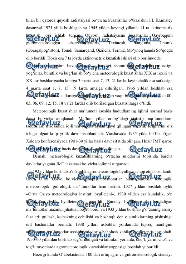  
 
bilan bir qatorda quyosh radiatsiyasi bo‘yicha kuzatishlar o‘tkazishni I.I. Kramaley 
dastavval 1921 yilda boshlagan va 1945 yildan keyingi yillarda 11 ta aktinometrik 
kuzatish joyi ishlab turgan. Quyosh radiatsiyasini kuzatishlar Qayroqqum 
gidrometeorologiya 
observatoriyasida, 
Taxiatosh, 
Farg‘ona, 
Churuk 
(Qoraqalpog‘iston), Tomdi, Samarqand, Qizilcha, Termiz, Mo‘ynoq hamda So‘qoqda 
olib borildi. Hozir esa 7 ta joyda aktinometrik kuzatish ishlari olib borilmoqda.  
Atmosfera bosimi, havo harorati va namligi, shamolning yo‘nalishi va tezligi, 
yog‘inlar, bulutlik va bug‘lanish bo‘yicha meteorologik kuzatishlar XIX asr oxiri va 
XX asr boshlarigacha kuniga 3 marta soat 7, 13, 21 larda, keyinchalik esa sutkasiga 
4 marta soat 1, 7, 13, 19 larda amalga oshirilgan. 1966 yildan boshlab esa 
meteostansiyalarda sutkasiga 8 muddatli, grinvich vaqti bilan har 3 soatda (soat 00, 
03, 06, 09, 12, 15, 18 va 21 larda) olib boriladigan kuzatishlarga o‘tildi. 
Meteorologik kuzatishlar ma’lumoti asosida hududlarning iqlimi normal bazis 
davri bo‘yicha aniqlanadi. Ma’lum yillar oralig‘idagi statistik ma’lumotlarni 
taqqoslash maqsadida iq-limni barcha aynan qayd qilingan statistik belgilarini o‘z 
ichiga olgan ko‘p yillik davr hisoblaniladi. Varshavada 1935 yilda bo‘lib o‘tgan 
Xalqaro konferensiyada 1901-30 yillar bazis davr sifatida olingan. Hozir JMT qarori 
bilan 1961-90 yillar bazis davr sifatida qabul qilingan.  
Demak, meteorologik kuzatishlarning o‘rtacha miqdorini topishda barcha 
davlatlar yagona JMT tavsiyasi bo‘yicha iqlimni o‘rganadi. 
1925 yildan boshlab o‘n kunlik agrometeorologik byulleten chop etila boshlandi. 
Unda O‘rta Osiyo bo‘yicha sinoptik bashoratlar bilan barobar fenologik, 
meteorologik, gidrologik ma’-lumotlar ham berildi. 1927 yildan boshlab oylik 
«O‘rta Osiyo meteorologiya instituti byulleteni», 1930 yildan esa kundalik, o‘n 
kunlik va oylik byulletenlar chiqarildi. Bunday byulletenlarda beriladigan 
ma’lumotlar mazmun jihatdan boyib bordi va 1933 yildan boshlab g‘o‘zaning asosiy 
fazalari: gullash, ko‘sakning ochilishi va boshoqli don o‘simliklarining pishishiga 
oid bashoratlar beriladi. 1938 yillari asboblar yordamida tuproq namligini 
aniqlangan ma’lumotlar asosida miqdoriy baholash kabilar byulletenda joy oladi. 
1950-60 yillardan boshlab sug‘oriladigan va lalmikor yerlarda, cho‘l, yarim cho‘l va 
tog‘li rayonlarda agrometeorologik kuzatishlar yoppasiga boshlab yuborildi. 
Hozirgi kunda O‘zbekistonda 100 dan ortiq agro va gidrometeorologik stansiya 
