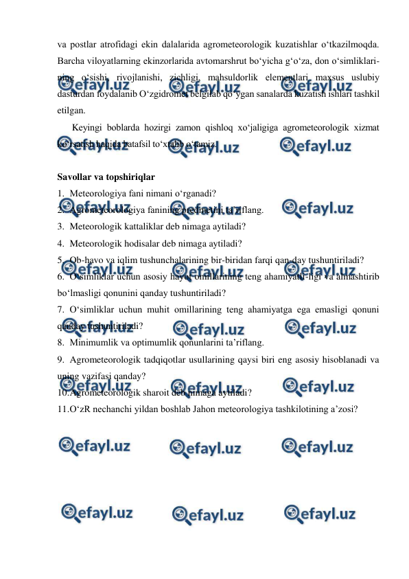  
 
va postlar atrofidagi ekin dalalarida agrometeorologik kuzatishlar o‘tkazilmoqda. 
Barcha viloyatlarning ekinzorlarida avtomarshrut bo‘yicha g‘o‘za, don o‘simliklari-
ning o‘sishi, rivojlanishi, zichligi, mahsuldorlik elementlari maxsus uslubiy 
dasturdan foydalanib O‘zgidromet belgilab qo‘ygan sanalarda kuzatish ishlari tashkil 
etilgan. 
Keyingi boblarda hozirgi zamon qishloq xo‘jaligiga agrometeorologik xizmat 
ko‘rsatish haqida batafsil to‘xtalib o‘tamiz.  
 
Savollar va topshiriqlar 
1. Meteorologiya fani nimani o‘rganadi? 
2. Agrometeorologiya fanining predmetini ta’riflang. 
3. Meteorologik kattaliklar deb nimaga aytiladi? 
4. Meteorologik hodisalar deb nimaga aytiladi? 
5. Ob-havo va iqlim tushunchalarining bir-biridan farqi qan-day tushuntiriladi? 
6. O‘simliklar uchun asosiy hayot omillarining teng ahamiyatli-ligi va almashtirib 
bo‘lmasligi qonunini qanday tushuntiriladi? 
7. O‘simliklar uchun muhit omillarining teng ahamiyatga ega emasligi qonuni 
qanday tushuntiriladi? 
8. Minimumlik va optimumlik qonunlarini ta’riflang. 
9. Agrometeorologik tadqiqotlar usullarining qaysi biri eng asosiy hisoblanadi va 
uning vazifasi qanday? 
10. 
Agrometeorologik sharoit deb nimaga aytiladi? 
11. 
O‘zR nechanchi yildan boshlab Jahon meteorologiya tashkilotining a’zosi? 
 
