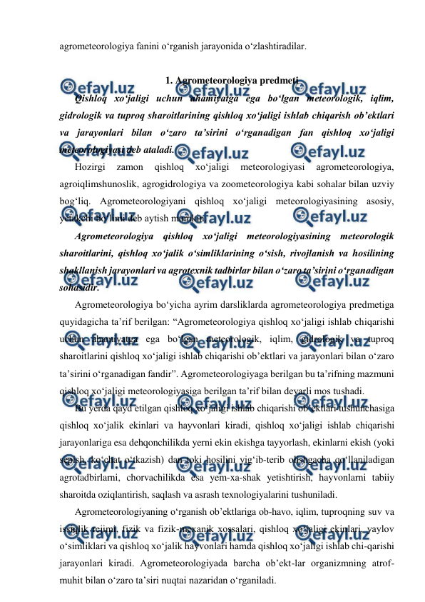  
 
agrometeorologiya fanini o‘rganish jarayonida o‘zlashtiradilar. 
 
1. Agrometeorologiya predmeti 
Qishloq xo‘jaligi uchun ahamiyatga ega bo‘lgan meteorologik, iqlim, 
gidrologik va tuproq sharoitlarining qishloq xo‘jaligi ishlab chiqarish ob’ektlari 
va jarayonlari bilan o‘zaro ta’sirini o‘rganadigan fan qishloq xo‘jaligi 
meteorologiyasi deb ataladi.  
Hozirgi 
zamon 
qishloq 
xo‘jaligi 
meteorologiyasi 
agrometeorologiya, 
agroiqlimshunoslik, agrogidrologiya va zoometeorologiya kabi sohalar bilan uzviy 
bog‘liq. Agrometeorologiyani qishloq xo‘jaligi meteorologiyasining asosiy, 
yetakchi bo‘limi deb aytish mumkin. 
Agrometeorologiya qishloq xo‘jaligi meteorologiyasining meteorologik 
sharoitlarini, qishloq xo‘jalik o‘simliklarining o‘sish, rivojlanish va hosilining 
shakllanish jarayonlari va agrotexnik tadbirlar bilan o‘zaro ta’sirini o‘rganadigan 
sohasidir. 
Agrometeorologiya bo‘yicha ayrim darsliklarda agrometeorologiya predmetiga 
quyidagicha ta’rif berilgan: “Agrometeorologiya qishloq xo‘jaligi ishlab chiqarishi 
uchun ahamiyatga ega bo‘lgan meteorologik, iqlim, gidrologik va tuproq 
sharoitlarini qishloq xo‘jaligi ishlab chiqarishi ob’ektlari va jarayonlari bilan o‘zaro 
ta’sirini o‘rganadigan fandir”. Agrometeorologiyaga berilgan bu ta’rifning mazmuni 
qishloq xo‘jaligi meteorologiyasiga berilgan ta’rif bilan deyarli mos tushadi.  
Bu yerda qayd etilgan qishloq xo‘jaligi ishlab chiqarishi ob’ektlari tushunchasiga 
qishloq xo‘jalik ekinlari va hayvonlari kiradi, qishloq xo‘jaligi ishlab chiqarishi 
jarayonlariga esa dehqonchilikda yerni ekin ekishga tayyorlash, ekinlarni ekish (yoki 
sepish, ko‘chat o‘tkazish) dan toki hosilini yig‘ib-terib olishgacha qo‘llaniladigan 
agrotadbirlarni, chorvachilikda esa yem-xa-shak yetishtirish, hayvonlarni tabiiy 
sharoitda oziqlantirish, saqlash va asrash texnologiyalarini tushuniladi. 
Agrometeorologiyaning o‘rganish ob’ektlariga ob-havo, iqlim, tuproqning suv va 
issiqlik rejimi, fizik va fizik-mexanik xossalari, qishloq xo‘jaligi ekinlari, yaylov 
o‘simliklari va qishloq xo‘jalik hayvonlari hamda qishloq xo‘jaligi ishlab chi-qarishi 
jarayonlari kiradi. Agrometeorologiyada barcha ob’ekt-lar organizmning atrof-
muhit bilan o‘zaro ta’siri nuqtai nazaridan o‘rganiladi. 

