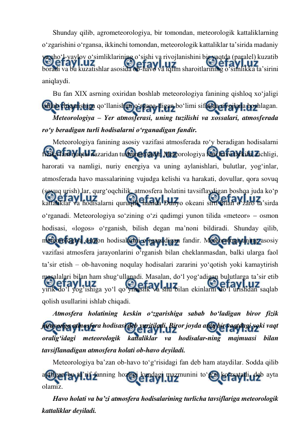  
 
Shunday qilib, agrometeorologiya, bir tomondan, meteorologik kattaliklarning 
o‘zgarishini o‘rgansa, ikkinchi tomondan, meteorologik kattaliklar ta’sirida madaniy 
va cho‘l-yaylov o‘simliklarining o‘sishi va rivojlanishini bir vaqtda (paralel) kuzatib 
boradi va bu kuzatishlar asosida ob-havo va iqlim sharoitlarining o‘simlikka ta’sirini 
aniqlaydi. 
Bu fan XIX asrning oxiridan boshlab meteorologiya fanining qishloq xo‘jaligi 
ishlab chiqarishiga qo‘llanishini o‘rgana-digan bo‘limi sifatida rivojlana boshlagan. 
Meteorologiya – Yer atmosferasi, uning tuzilishi va xossalari, atmosferada 
ro‘y beradigan turli hodisalarni o‘rganadigan fandir.  
Meteorologiya fanining asosiy vazifasi atmosferada ro‘y beradigan hodisalarni 
fizika fani nuqtai nazaridan tushuntirishdir. Meteorologiya fani havo tarkibi, zichligi, 
harorati va namligi, nuriy energiya va uning aylanishlari, bulutlar, yog‘inlar, 
atmosferada havo massalarining vujudga kelishi va harakati, dovullar, qora sovuq 
(sovuq urish) lar, qurg‘oqchilik, atmosfera holatini tavsiflaydigan boshqa juda ko‘p 
kattaliklar va hodisalarni quruqlik hamda Dunyo okeani sirti bilan o‘zaro ta’sirda 
o‘rganadi. Meteorologiya so‘zining o‘zi qadimgi yunon tilida «meteor»  osmon 
hodisasi, «logos» o‘rganish, bilish degan ma’noni bildiradi. Shunday qilib, 
meteorologiya osmon hodisalarini o‘rganadigan fandir. Meteorologiyaning asosiy 
vazifasi atmosfera jarayonlarini o‘rganish bilan cheklanmasdan, balki ularga faol 
ta’sir etish – ob-havoning noqulay hodisalari zararini yo‘qotish yoki kamaytirish 
masalalari bilan ham shug‘ullanadi. Masalan, do‘l yog‘adigan bulutlarga ta’sir etib 
yirik do‘l yog‘ishiga yo‘l qo‘ymaslik va shu bilan ekinlarni do‘l urishdan saqlab 
qolish usullarini ishlab chiqadi. 
Atmosfera holatining keskin o‘zgarishiga sabab bo‘ladigan biror fizik 
jarayonga atmosfera hodisasi deb yuritiladi. Biror joyda aniq bir vaqtdagi yoki vaqt 
oralig‘idagi meteorologik kattaliklar va hodisalar-ning majmuasi bilan 
tavsiflanadigan atmosfera holati ob-havo deyiladi. 
Meteorologiya ba’zan ob-havo to‘g‘risidagi fan deb ham ataydilar. Sodda qilib 
aytilgan bu ta’rif fanning hozirgi kundagi mazmunini to‘g‘ri ko‘rsatadi, deb ayta 
olamiz. 
Havo holati va ba’zi atmosfera hodisalarining turlicha tavsiflariga meteorologik 
kattaliklar deyiladi. 
