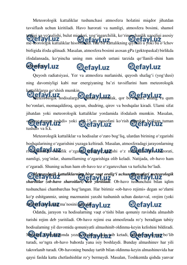  
 
Meteorologik kattaliklar tushunchasi atmosfera holatini miqdor jihatdan 
tavsiflash uchun kiritiladi. Havo harorati va namligi, atmosfera bosimi, shamol 
tezligi va yo‘nalishi, bulut miqdori, yog‘ingarchilik, ko‘rinuvchanlik uzoqligi asosiy 
me-teorologik kattaliklar hisoblanadi. Har bir kattalikning qiymati u yoki bu o‘lchov 
birligida ifoda qilinadi. Masalan, atmosfera bosimi asosan gPa (gektopaskal) birlikda 
ifodalansada, ko‘pincha uning mm simob ustuni tarzida qo‘llanili-shini ham 
uchratamiz. 
Quyosh radiatsiyasi, Yer va atmosfera nurlanishi, quyosh shafag‘i (yog‘dusi) 
ning davomiyligi kabi nur energiyaning ba’zi tavsiflarini ham meteorologik 
kattaliklarga qo‘shish mumkin. 
Meteorologik hodisalarga - tuman, yaxmalak, qor bo‘ronlari, chang va qum 
bo‘ronlari, momaqaldiroq, quyun, shudring, qirov va boshqalar kiradi. Ularni sifat 
jihatdan yoki meteorologik kattaliklar yordamida ifodalash mumkin. Masalan, 
«quyuq tuman tushdi» yoki «10-15 m masofani ko‘rish mumkin bo‘lgan tuman 
tushdi» va h.k. 
Meteorologik kattaliklar va hodisalar o‘zaro bog‘liq, ulardan birining o‘zgarishi 
boshqalarining o‘zgarishini yuzaga keltiradi. Masalan, atmosferadagi jarayonlarning 
rivojlanishida bulutlik o‘zgarsa, uning o‘zgarishi o‘z navbatida havo harorati, 
namligi, yog‘inlar, shamollarning o‘zgarishiga olib keladi. Natijada, ob-havo ham 
o‘zgaradi. Shuning uchun ham ob-havo tez o‘zgaruvchan va turlicha bo‘ladi. 
Meteorologik kattaliklarning biror vaqt oralig‘i uchun qiymatlari meteorologik 
sharoitlar (ob-havo sharoitlari) deb yuritiladi. Ob-havo tushunchasi bilan iqlim 
tushunchasi chambarchas bog‘langan. Har birimiz «ob-havo rejimi» degan so‘zlarni 
ko‘p eshitganmiz, uning mazmunini yaxshi tushunish uchun dastavval, «rejim (yoki 
tartibot)» so‘zining ma’nosini qaraylik. 
Odatda, jarayon va hodisalarning vaqt o‘tishi bilan qonuniy ravishda almashib 
turishi rejim deb yuritiladi. Ob-havo rejimi esa atmosferada ro‘y beradigan tabiiy 
hodisalarning yil davomida qonuniyatli almashinib oldinma-keyin kelishini bildiradi. 
Masalan, O‘zbekistonda yozda ob-havo juda isib ketadi, qishda esa sovuq bo‘lib 
turadi, so‘ngra ob-havo bahorda yana isiy boshlaydi. Bunday almashinuv har yili 
takrorlanib turadi. Ob-havoning bunday tartib bilan oldinma-keyin almashinuvida har 
qaysi faslda katta chetlashishlar ro‘y bermaydi. Masalan, Toshkentda qishda yanvar 
