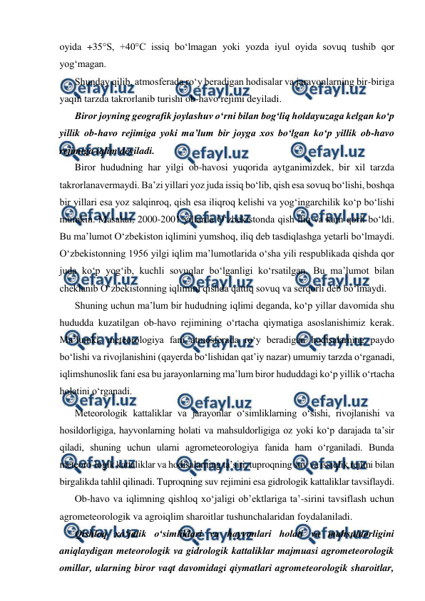  
 
oyida +35S, +40°C issiq bo‘lmagan yoki yozda iyul oyida sovuq tushib qor 
yog‘magan. 
Shunday qilib, atmosferada ro‘y beradigan hodisalar va jarayonlarning bir-biriga 
yaqin tarzda takrorlanib turishi ob-havo rejimi deyiladi.  
Biror joyning geografik joylashuv o‘rni bilan bog‘liq holdayuzaga kelgan ko‘p 
yillik ob-havo rejimiga yoki ma’lum bir joyga xos bo‘lgan ko‘p yillik ob-havo 
rejimiga iqlim deyiladi. 
Biror hududning har yilgi ob-havosi yuqorida aytganimizdek, bir xil tarzda 
takrorlanavermaydi. Ba’zi yillari yoz juda issiq bo‘lib, qish esa sovuq bo‘lishi, boshqa 
bir yillari esa yoz salqinroq, qish esa iliqroq kelishi va yog‘ingarchilik ko‘p bo‘lishi 
mumkin. Masalan, 2000-2001 yillarda O‘zbekistonda qish iliq va kam qorli bo‘ldi. 
Bu ma’lumot O‘zbekiston iqlimini yumshoq, iliq deb tasdiqlashga yetarli bo‘lmaydi. 
O‘zbekistonning 1956 yilgi iqlim ma’lumotlarida o‘sha yili respublikada qishda qor 
juda ko‘p yog‘ib, kuchli sovuqlar bo‘lganligi ko‘rsatilgan. Bu ma’lumot bilan 
cheklanib O‘zbekistonning iqlimini qishda qattiq sovuq va serqorli deb bo‘lmaydi. 
Shuning uchun ma’lum bir hududning iqlimi deganda, ko‘p yillar davomida shu 
hududda kuzatilgan ob-havo rejimining o‘rtacha qiymatiga asoslanishimiz kerak. 
Ma’lumki, meteorologiya fani atmosferada ro‘y beradigan hodisalarning paydo 
bo‘lishi va rivojlanishini (qayerda bo‘lishidan qat’iy nazar) umumiy tarzda o‘rganadi, 
iqlimshunoslik fani esa bu jarayonlarning ma’lum biror hududdagi ko‘p yillik o‘rtacha 
holatini o‘rganadi. 
Meteorologik kattaliklar va jarayonlar o‘simliklarning o‘sishi, rivojlanishi va 
hosildorligiga, hayvonlarning holati va mahsuldorligiga oz yoki ko‘p darajada ta’sir 
qiladi, shuning uchun ularni agrometeorologiya fanida ham o‘rganiladi. Bunda 
meteoro-logik kattaliklar va hodisalarning ta’siri, tuproqning suv va issiqlik rejimi bilan 
birgalikda tahlil qilinadi. Tuproqning suv rejimini esa gidrologik kattaliklar tavsiflaydi. 
Ob-havo va iqlimning qishloq xo‘jaligi ob’ektlariga ta’-sirini tavsiflash uchun 
agrometeorologik va agroiqlim sharoitlar tushunchalaridan foydalaniladi. 
Qishloq xo‘jalik o‘simliklari va hayvonlari holati va mahsuldorligini 
aniqlaydigan meteorologik va gidrologik kattaliklar majmuasi agrometeorologik 
omillar, ularning biror vaqt davomidagi qiymatlari agrometeorologik sharoitlar, 
