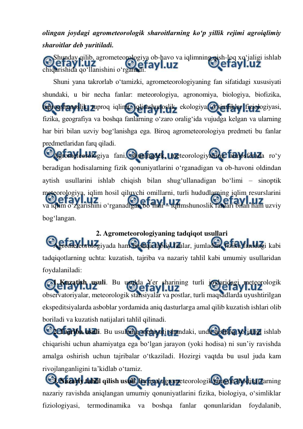  
 
olingan joydagi agrometeorologik sharoitlarning ko‘p yillik rejimi agroiqlimiy 
sharoitlar deb yuritiladi. 
Shunday qilib, agrometeorologiya ob-havo va iqlimning qish-loq xo‘jaligi ishlab 
chiqarishida qo‘llanishini o‘rganadi.  
Shuni yana takrorlab o‘tamizki, agrometeorologiyaning fan sifatidagi xususiyati 
shundaki, u bir necha fanlar: meteorologiya, agronomiya, biologiya, biofizika, 
tuproqshunoslik, tuproq iqlimi, iqlimshunoslik, ekologiya, o‘simliklar fiziologiyasi, 
fizika, geografiya va boshqa fanlarning o‘zaro oralig‘ida vujudga kelgan va ularning 
har biri bilan uzviy bog‘lanishga ega. Biroq agrometeorologiya predmeti bu fanlar 
predmetlaridan farq qiladi. 
Agrometeorologiya fani, shuningdek, meteorologiyaning atmosferada ro‘y 
beradigan hodisalarning fizik qonuniyatlarini o‘rganadigan va ob-havoni oldindan 
aytish usullarini ishlab chiqish bilan shug‘ullanadigan bo‘limi – sinoptik 
meteorologiya, iqlim hosil qiluvchi omillarni, turli hududlarning iqlim resurslarini 
va iqlim o‘zgarishini o‘rganadigan bo‘limi  iqlimshunoslik fanlari bilan ham uzviy 
bog‘langan. 
2. Agrometeorologiyaning tadqiqot usullari 
Agrometeorologiyada ham boshqa tabiiy fanlar, jumladan, fizika fanidagi kabi 
tadqiqotlarning uchta: kuzatish, tajriba va nazariy tahlil kabi umumiy usullaridan 
foydalaniladi: 
1. Kuzatish usuli. Bu usulda Yer sharining turli joylaridagi meteorologik 
observatoriyalar, meteorologik stansiyalar va postlar, turli maqsadlarda uyushtirilgan 
ekspeditsiyalarda asboblar yordamida aniq dasturlarga amal qilib kuzatish ishlari olib 
boriladi va kuzatish natijalari tahlil qilinadi.  
2. Tajriba usuli. Bu usulning mohiyati shundaki, unda qishloq xo‘jaligi ishlab 
chiqarishi uchun ahamiyatga ega bo‘lgan jarayon (yoki hodisa) ni sun’iy ravishda 
amalga oshirish uchun tajribalar o‘tkaziladi. Hozirgi vaqtda bu usul juda kam 
rivojlanganligini ta’kidlab o‘tamiz. 
3. Nazariy tahlil qilish usuli. Bu usul agrometeorologik jarayon (hodisa) larning 
nazariy ravishda aniqlangan umumiy qonuniyatlarini fizika, biologiya, o‘simliklar 
fiziologiyasi, termodinamika 
va boshqa 
fanlar qonunlaridan foydalanib, 
