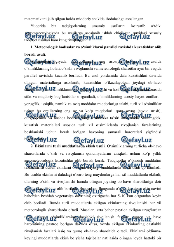 
 
matematikani jalb qilgan holda miqdoriy shaklda ifodalashga asoslangan. 
Yuqorida 
biz 
tadqiqotlarning 
umumiy 
usullarini 
ko‘rsatib 
o‘tdik. 
Agrometeorologiyada bu usullarga asoslanib ishlab chiqil-gan quyidagi xususiy 
tadqiqot usullari ham keng rivojlangan: 
1. Meteorologik hodisalar va o‘simliklarni parallel ravishda kuzatishlar olib 
borish usuli. 
Agrometeorologiyada tadqiqotlarning eng asosiysi bo‘lgan bu usulda 
o‘simliklarning holati, o‘sishi, rivojlanishi va meteorologik sharoitlar ayni bir vaqtda 
parallel ravishda kuzatib boriladi. Bu usul yordamida dala kuzatishlari davrida 
olingan materiallarga asoslanib, kuzatishlar o‘tkazilayotgan joydagi ob-havo 
sharoitlari bilan o‘simliklarning o‘sishi, rivojlanishi va hosilining shakllanishi orasida 
sifat va miqdoriy bog‘lanishlar o‘rganiladi, o‘simliklarning asosiy hayot omillari - 
yorug‘lik, issiqlik, namlik va oziq moddalar miqdorlariga talabi, turli xil o‘simliklar 
uchun bu omillarning eng oz va ko‘p miqdorlari, qora sovuq (sovuq urish), 
qurg‘oqchilik va boshqa hodisalarning o‘simlikka ta’siri aniqlanadi. Shuningdek, 
kuzatish materiallari asosida turli xil o‘simliklarda rivojlanish fazalarining 
boshlanishi uchun kerak bo‘lgan havoning samarali haroratlari yig‘indisi 
hisoblanadi. 
2. Ekinlarni turli muddatlarda ekish usuli. O‘simliklarning turlicha ob-havo 
sharoitlarida o‘sish va rivojlanish qonuniyatlarini aniqlash uchun ko‘p yillik 
agrometeorologik kuzatishlar olib borish kerak. Tadqiqotlar o‘tkazish muddatini 
tezlashtirish uchun ekinlarni oldinma-keyingi muddatlarda ekish usuli qo‘llaniladi. 
Bu usulda ekinlarni daladagi o‘zaro teng maydonlarga har xil muddatlarda ekiladi, 
ularning o‘sish va rivojlanishi hamda olingan joyning ob-havo sharoitlariga doir 
parallel kuzatishlar olib boriladi. Bu usul qo‘llanganda o‘rganilayotgan ekin navini 
bahordan boshlab vegetatsiya davrining oxirigacha har 5-10 kun o‘tgandan keyin 
ekib boriladi. Bunda turli muddatlarda ekilgan ekinlarning rivojlanishi har xil 
meteorologik sharoitlarda o‘tadi. Masalan, erta bahor paytida ekilgan urug‘lardan 
unib chiqqan o‘simliklarning dastlabki rivojlanish fazalari tuproq va havo 
haroratining pastroq bo‘lgan davrida o‘tsa, yozda ekilgan ekinlarning dastlabki 
rivojlanish fazalari issiq va quruq ob-havo sharoitida o‘tadi. Ekinlarni oldinma-
keyingi muddatlarda ekish bo‘yicha tajribalar natijasida olingan joyda hattoki bir 
