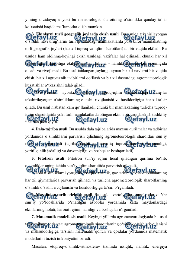  
 
yilning o‘zidayoq u yoki bu meteorologik sharoitning o‘simlikka qanday ta’sir 
ko‘rsatishi haqida ma’lumotlar olish mumkin. 
3. Ekinlarni turli geografik joylarda ekish usuli. Bu usulda tekshirilayotgan 
o‘simlik navi urug‘larini turli qit’alardagi mamlakatlarda yoki biror mamlakatning 
turli geografik joylari (har xil tuproq va iqlim sharoitlari) da bir vaqtda ekiladi. Bu 
usulda ham oldinma-keyingi ekish usuldagi vazifalar hal qilinadi, chunki har xil 
tuproq-iqlim sharoitiga ekilgan navlar turlicha - namlik, harorat, kun uzunligida 
o‘sadi va rivojlanadi. Bu usul tanlangan joylarga aynan bir xil navlarni bir vaqtda 
ekish, bir xil agrotexnik tadbirlarni qo‘llash va bir xil dasturdagi agrometeorologik 
kuzatishlar o‘tkazishni talab qiladi. 
O‘z-o‘zidan 
ayonki, 
turlicha 
tuproq-iqlim 
sharoitidagi 
farq-lar 
tekshirilayotgan o‘simliklarning o‘sishi, rivojlanishi va hosildorligiga har xil ta’sir 
qiladi. Bu usul nisbatan kam qo‘llaniladi, chunki bir mamlakatning turlicha tuproq-
iqlim sharoitlarida yoki turli mamlakatlarda olingan ekinni bir vaqtda ekish tashkiliy 
jihatdan juda qiyin. 
4. Dala-tajriba usuli. Bu usulda dala tajribalarida maxsus qurilmalar va tadbirlar 
yordamida o‘simliklarni parvarish qilishning agrometeorologik sharoitlari sun’iy 
ravishda o‘zgartiladi (tajriba dasturiga muvofiq tuproq harorati va namligi, 
yoritilganlik jadalligi va davomiyligi va boshqalar boshqariladi). 
5. Fitotron usuli. Fitotron sun’iy iqlim hosil qiladigan qurilma bo‘lib, 
o‘simliklar uning ichida sun’iy iqlim sharoitida parvarish qilinadi. 
Ularda o‘simliklarni yorug‘lik, issiqlik, namlik, gaz tarkibi va oziq moddalarning 
har xil qiymatlarida parvarish qilinadi va turlicha agrometeorologik sharoitlarning 
o‘simlik o‘sishi, rivojlanishi va hosildorligiga ta’siri o‘rganiladi. 
6. Masofadan turib o‘lchash usuli. Bu usulda vertolyotlar, samolyotlar va Yer 
sun’iy yo‘ldoshlarida o‘rnatilgan asboblar yordamida katta maydonlardagi 
ekinlarning holati, harorat rejimi, namligi va boshqalar o‘rganiladi. 
7. Matematik modellash usuli. Keyingi yillarda agrometeorologiyada bu usul 
tez rivojlanmoqda va u agrometeorologik sharoitlarning o‘simlik o‘sishi, rivojlanishi 
va mahsuldorligiga ta’sirini matematik qonun va qoidalar yordamida matematik 
modellarini tuzish imkoniyatini beradi. 
Masalan, «tuproqo‘simlikatmosfera» tizimida issiqlik, namlik, energiya 
