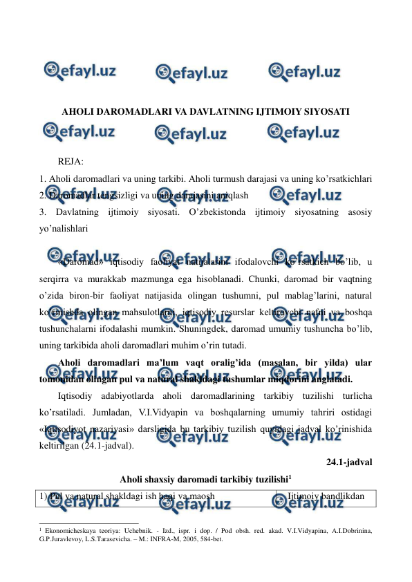  
 
 
 
 
 
AHOLI DAROMADLARI VA DAVLATNING IJTIMOIY SIYOSATI 
 
 
REJA: 
1. Aholi daromadlari va uning tarkibi. Aholi turmush darajasi va uning ko’rsatkichlari 
2. Daromadlar tеngsizligi va uning darajasini aniqlash 
3. Davlatning ijtimoiy siyosati. O’zbеkistonda ijtimoiy siyosatning asosiy 
yo’nalishlari 
 
«Daromad» iqtisodiy faoliyat natijalarini ifodalovchi ko’rsatkich bo’lib, u 
sеrqirra va murakkab mazmunga ega hisoblanadi. Chunki, daromad bir vaqtning 
o’zida biron-bir faoliyat natijasida olingan tushumni, pul mablag’larini, natural 
ko’rinishda olingan mahsulotlarni, iqtisodiy rеsurslar kеltiruvchi nafni va boshqa 
tushunchalarni ifodalashi mumkin. Shuningdеk, daromad umumiy tushuncha bo’lib, 
uning tarkibida aholi daromadlari muhim o’rin tutadi.    
Aholi daromadlari ma’lum vaqt oralig’ida (masalan, bir yilda) ular 
tomonidan olingan pul va natural shakldagi tushumlar miqdorini anglatadi. 
Iqtisodiy adabiyotlarda aholi daromadlarining tarkibiy tuzilishi turlicha 
ko’rsatiladi. Jumladan, V.I.Vidyapin va boshqalarning umumiy tahriri ostidagi 
«Iqtisodiyot nazariyasi» darsligida bu tarkibiy tuzilish quyidagi jadval ko’rinishida 
kеltirilgan (24.1-jadval). 
24.1-jadval  
Aholi shaxsiy daromadi tarkibiy tuzilishi1 
1) Pul va natural shakldagi ish haqi va maosh 
Ijtimoiy bandlikdan 
                                                          
 
1 Ekonomichеskaya tеoriya: Uchеbnik. - Izd., ispr. i dop. / Pod obsh. rеd. akad. V.I.Vidyapina, A.I.Dobrinina, 
G.P.Juravlеvoy, L.S.Tarasеvicha. – M.: INFRA-M, 2005, 584-bеt. 
