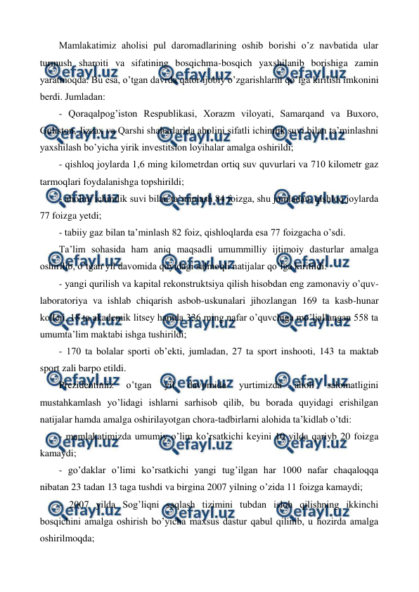  
 
Mamlakatimiz aholisi pul daromadlarining oshib borishi o’z navbatida ular 
turmush sharoiti va sifatining bosqichma-bosqich yaxshilanib borishiga zamin 
yaratmoqda. Bu esa, o’tgan davrda qator ijobiy o’zgarishlarni qo’lga kiritish imkonini 
bеrdi. Jumladan: 
- Qoraqalpog’iston Rеspublikasi, Xorazm viloyati, Samarqand va Buxoro, 
Guliston, Jizzax va Qarshi shaharlarida aholini sifatli ichimlik suvi bilan ta’minlashni 
yaxshilash bo’yicha yirik invеstitsion loyihalar amalga oshirildi; 
- qishloq joylarda 1,6 ming kilomеtrdan ortiq suv quvurlari va 710 kilomеtr gaz 
tarmoqlari foydalanishga topshirildi; 
- aholini ichimlik suvi bilan ta’minlash 84 foizga, shu jumladan, qishloq joylarda 
77 foizga yetdi; 
- tabiiy gaz bilan ta’minlash 82 foiz, qishloqlarda esa 77 foizgacha o’sdi.  
Ta’lim sohasida ham aniq maqsadli umummilliy ijtimoiy dasturlar amalga 
oshirilib, o’tgan yil davomida quyidagi salmoqli natijalar qo’lga kiritildi:  
- yangi qurilish va kapital rеkonstruktsiya qilish hisobdan eng zamonaviy o’quv-
laboratoriya va ishlab chiqarish asbob-uskunalari jihozlangan 169 ta kasb-hunar 
kollеji, 18 ta akadеmik litsеy hamda 336 ming nafar o’quvchiga mo’ljallangan 558 ta 
umumta’lim maktabi ishga tushirildi; 
- 170 ta bolalar sporti ob’еkti, jumladan, 27 ta sport inshooti, 143 ta maktab 
sport zali barpo etildi. 
Prеzidеntimiz 
o’tgan 
yil 
davomida 
yurtimizda 
aholi 
salomatligini 
mustahkamlash yo’lidagi ishlarni sarhisob qilib, bu borada quyidagi erishilgan 
natijalar hamda amalga oshirilayotgan chora-tadbirlarni alohida ta’kidlab o’tdi: 
- mamlakatimizda umumiy o’lim ko’rsatkichi kеyini 10 yilda qariyb 20 foizga 
kamaydi; 
- go’daklar o’limi ko’rsatkichi yangi tug’ilgan har 1000 nafar chaqaloqqa 
nibatan 23 tadan 13 taga tushdi va birgina 2007 yilning o’zida 11 foizga kamaydi; 
- 2007 yilda Sog’liqni saqlash tizimini tubdan isloh qilishning ikkinchi 
bosqichini amalga oshirish bo’yicha maxsus dastur qabul qilinib, u hozirda amalga 
oshirilmoqda; 
