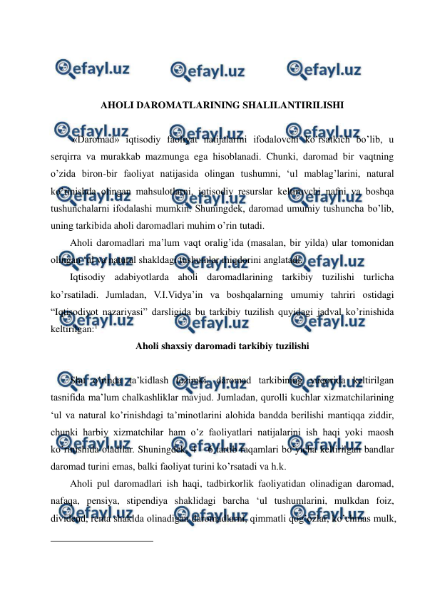  
 
 
 
 
 
AHOLI DAROMATLARINING SHALILANTIRILISHI  
 
 «Daromad» iqtisodiy faoliyat natijalarini ifodalovchi ko’rsatkich bo’lib, u 
serqirra va murakkab mazmunga ega hisoblanadi. Chunki, daromad bir vaqtning 
o’zida biron-bir faoliyat natijasida olingan tushumni, ‘ul mablag’larini, natural 
ko’rinishda olingan mahsulotlarni, iqtisodiy resurslar keltiruvchi nafni va boshqa 
tushunchalarni ifodalashi mumkin. Shuningdek, daromad umumiy tushuncha bo’lib, 
uning tarkibida aholi daromadlari muhim o’rin tutadi.    
Aholi daromadlari ma’lum vaqt oralig’ida (masalan, bir yilda) ular tomonidan 
olingan ‘ul va natural shakldagi tushumlar miqdorini anglatadi. 
Iqtisodiy adabiyotlarda aholi daromadlarining tarkibiy tuzilishi turlicha 
ko’rsatiladi. Jumladan, V.I.Vidya’in va boshqalarning umumiy tahriri ostidagi 
“Iqtisodiyot nazariyasi” darsligida bu tarkibiy tuzilish quyidagi jadval ko’rinishida 
keltirilgan:1 
Aholi shaxsiy daromadi tarkibiy tuzilishi 
 
Shu o’rinda ta’kidlash lozimki, daromad tarkibining yuqorida keltirilgan 
tasnifida ma’lum chalkashliklar mavjud. Jumladan, qurolli kuchlar xizmatchilarining 
‘ul va natural ko’rinishdagi ta’minotlarini alohida bandda berilishi mantiqqa ziddir, 
chunki harbiy xizmatchilar ham o’z faoliyatlari natijalarini ish haqi yoki maosh 
ko’rinishida oladilar. Shuningdek, 4 – 6 tartib raqamlari bo’yicha keltirilgan bandlar 
daromad turini emas, balki faoliyat turini ko’rsatadi va h.k.   
Aholi pul daromadlari ish haqi, tadbirkorlik faoliyatidan olinadigan daromad, 
nafaqa, pensiya, stipendiya shaklidagi barcha ‘ul tushumlarini, mulkdan foiz, 
dividend, renta shaklda olinadigan daromadlarni, qimmatli qog’ozlar, ko’chmas mulk, 
                                                          
 
 
