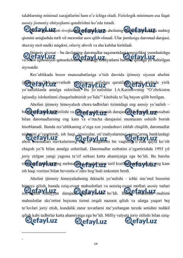  
 
14 
talablarning minimal xarajatlarini ham o’z ichiga oladi. Fiziologik minimum esa faqat 
asosiy jismoniy ehtiyojlarni qondirishni ko’zda tutadi. 
Bozor iqtisodiyoti rivojlangan mamlakatlarda aholining ijtimoiy yordamiga muhtoj 
qismini aniqlashda turli xil mezonlar asos qilib olinadi. Ular jumlasiga daromad darajasi, 
shaxsiy mol-mulki miqdori, oilaviy ahvoli va shu kabilar kiritiladi. 
Ijtimoiy siyosat – bu davlatning daromadlar taqsimotidagi tengsizlikni yumshatishga 
va bozor iqtisodiyoti qatnashchilari o’rtasidagi ziddiyatlarni bartaraf qilishga yo’naltirilgan 
siyosatdir. 
Res’ublikada bozor munosabatlariga o’tish davrida ijtimoiy siyosat aholini 
ijtimoiy qo’llab-quvvatlash va himoya qilishga qaratiladi hamda alohida yirik 
yo’nalishlarda amalga oshiriladi. Bu yo’nalishlar I.A.Karimovning “O’zbekiston 
iqtisodiy islohotlarni chuqurlashtirish yo’lida”1 kitobida to’liq bayon qilib berilgan. 
Aholini ijtimoiy himoyalash chora-tadbirlari tizimidagi eng asosiy yo’nalish – 
bu narxlar erkinlashtirilishi va ‘ulning qadrsizlanish darajasi ortib borishi munosabati 
bilan daromadlarning eng kam va o’rtacha darajasini muntazam oshirib borish 
hisoblanadi. Bunda res’ublikaning o’ziga xos yondashuvi ishlab chiqilib, daromadlar 
nisbatini o’zgartirish, ish haqi, ‘ensiyalar, sti’endiyalarning, jamg’arma banklardagi 
aholi omonatlari stavkalarining eng oz miqdorini bir vaqtning o’zida qayta ko’rib 
chiqish yo’li bilan amalga oshiriladi. Daromadlar nisbatini o’zgartirishda 1993 yil 
joriy etilgan yangi yagona ta’rif setkasi katta ahamiyatga ega bo’ldi. Bu barcha 
toifadagi xodimlarning mehnat haqi miqdorlarini tarif koeffistientlari orqali, eng kam 
ish haqi vositasi bilan bevosita o’zaro bog’lash imkonini berdi. 
Aholini ijtimoiy himoyalashning ikkinchi yo’nalishi - ichki iste’mol bozorini 
himoya qilish, hamda oziq-ovqat mahsulotlari va nooziq-ovqat mollari asosiy turlari 
iste’molini muayyan darajada saqlab turish bo’ldi. Bunga erishishda muhimi 
mahsulotlar eks’ortini bojxona tizimi orqali nazorat qilish va ularga yuqori boj 
to’lovlari joriy etish, kundalik zarur tovarlarni me’yorlangan tarzda sotishni tashkil 
qilish kabi tadbirlar katta ahamiyatga ega bo’ldi. Milliy valyuta joriy etilishi bilan oziq-
                                                          
 
1  
