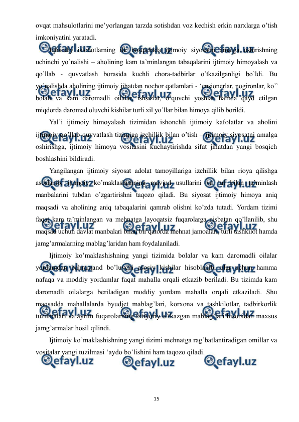  
 
15 
ovqat mahsulotlarini me’yorlangan tarzda sotishdan voz kechish erkin narxlarga o’tish 
imkoniyatini yaratadi. 
Iqtisodiy islohotlarning ilk bosqichida ijtimoiy siyosatni amalga oshirishning 
uchinchi yo’nalishi – aholining kam ta’minlangan tabaqalarini ijtimoiy himoyalash va 
qo’llab - quvvatlash borasida kuchli chora-tadbirlar o’tkazilganligi bo’ldi. Bu 
yo’nalishda aholining ijtimoiy jihatdan nochor qatlamlari - ‘ensionerlar, nogironlar, ko’’ 
bolali va kam daromadli oilalar, ishsizlar, o’quvchi yoshlar hamda qayd etilgan 
miqdorda daromad oluvchi kishilar turli xil yo’llar bilan himoya qilib borildi. 
Yal’i ijtimoiy himoyalash tizimidan ishonchli ijtimoiy kafolatlar va aholini 
ijtimoiy qo’llab-quvvatlash tizimiga izchillik bilan o’tish – ijtimoiy siyosatni amalga 
oshirishga, ijtimoiy himoya vositasini kuchaytirishda sifat jihatdan yangi bosqich 
boshlashini bildiradi. 
Yangilangan ijtimoiy siyosat adolat tamoyillariga izchillik bilan rioya qilishga 
asoslanib, ijtimoiy ko’maklashishning mavjud usullarini va ‘ul bilan ta’minlash 
manbalarini tubdan o’zgartirishni taqozo qiladi. Bu siyosat ijtimoiy himoya aniq 
maqsadi va aholining aniq tabaqalarini qamrab olishni ko’zda tutadi. Yordam tizimi 
faqat kam ta’minlangan va mehnatga layoqatsiz fuqarolarga nisbatan qo’llanilib, shu 
maqsad uchun davlat manbalari bilan bir qatorda mehnat jamoalari, turli tashkilot hamda 
jamg’armalarning mablag’laridan ham foydalaniladi. 
Ijtimoiy ko’maklashishning yangi tizimida bolalar va kam daromadli oilalar 
yordamdan bahramand bo’luvchi asosiy kishilar hisoblanib, ular uchun hamma 
nafaqa va moddiy yordamlar faqat mahalla orqali etkazib beriladi. Bu tizimda kam 
daromadli oilalarga beriladigan moddiy yordam mahalla orqali etkaziladi. Shu 
maqsadda mahallalarda byudjet mablag’lari, korxona va tashkilotlar, tadbirkorlik 
tuzilmalari va ayrim fuqarolarning ixtiyoriy o’tkazgan mablag’lari hisobidan maxsus 
jamg’armalar hosil qilindi. 
Ijtimoiy ko’maklashishning yangi tizimi mehnatga rag’batlantiradigan omillar va 
vositalar yangi tuzilmasi ‘aydo bo’lishini ham taqozo qiladi. 
