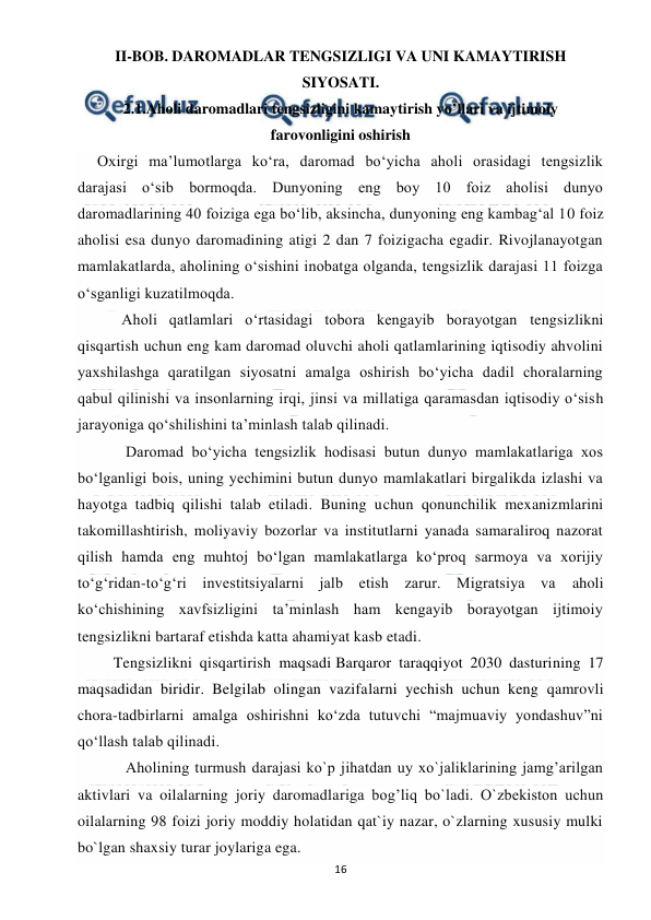  
 
16 
II-BOB. DAROMADLAR TENGSIZLIGI VA UNI KAMAYTIRISH 
SIYOSATI. 
2.1.Aholi daromadlari tengsizligini kamaytirish yo’llari va ijtimoiy   
farovonligini oshirish 
Oxirgi ma’lumotlarga ko‘ra, daromad bo‘yicha aholi orasidagi tengsizlik 
darajasi o‘sib bormoqda. Dunyoning eng boy 10 foiz aholisi dunyo 
daromadlarining 40 foiziga ega bo‘lib, aksincha, dunyoning eng kambag‘al 10 foiz 
aholisi esa dunyo daromadining atigi 2 dan 7 foizigacha egadir. Rivojlanayotgan 
mamlakatlarda, aholining o‘sishini inobatga olganda, tengsizlik darajasi 11 foizga 
o‘sganligi kuzatilmoqda. 
      Aholi qatlamlari o‘rtasidagi tobora kengayib borayotgan tengsizlikni 
qisqartish uchun eng kam daromad oluvchi aholi qatlamlarining iqtisodiy ahvolini 
yaxshilashga qaratilgan siyosatni amalga oshirish bo‘yicha dadil choralarning 
qabul qilinishi va insonlarning irqi, jinsi va millatiga qaramasdan iqtisodiy o‘sish 
jarayoniga qo‘shilishini ta’minlash talab qilinadi. 
       Daromad bo‘yicha tengsizlik hodisasi butun dunyo mamlakatlariga xos 
bo‘lganligi bois, uning yechimini butun dunyo mamlakatlari birgalikda izlashi va 
hayotga tadbiq qilishi talab etiladi. Buning uchun qonunchilik mexanizmlarini 
takomillashtirish, moliyaviy bozorlar va institutlarni yanada samaraliroq nazorat 
qilish hamda eng muhtoj bo‘lgan mamlakatlarga ko‘proq sarmoya va xorijiy 
to‘g‘ridan-to‘g‘ri investitsiyalarni jalb etish zarur. Migratsiya va 
aholi 
ko‘chishining xavfsizligini ta’minlash ham kengayib borayotgan ijtimoiy 
tengsizlikni bartaraf etishda katta ahamiyat kasb etadi. 
    Tengsizlikni qisqartirish maqsadi Barqaror taraqqiyot 2030 dasturining 17 
maqsadidan biridir. Belgilab olingan vazifalarni yechish uchun keng qamrovli 
chora-tadbirlarni amalga oshirishni ko‘zda tutuvchi “majmuaviy yondashuv”ni 
qo‘llash talab qilinadi. 
       Aholining turmush darajasi ko`p jihatdan uy xo`jaliklarining jamg’arilgan 
aktivlari va oilalarning joriy daromadlariga bog’liq bo`ladi. O`zbekiston uchun 
oilalarning 98 foizi joriy moddiy holatidan qat`iy nazar, o`zlarning xususiy mulki 
bo`lgan shaxsiy turar joylariga ega.   
