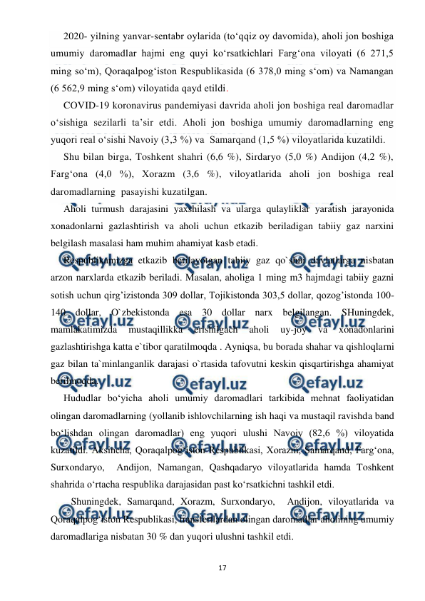  
 
17 
2020- yilning yanvar-sentabr oylarida (to‘qqiz oy davomida), aholi jon boshiga 
umumiy daromadlar hajmi eng quyi ko‘rsatkichlari Farg‘ona viloyati (6 271,5 
ming so‘m), Qoraqalpog‘iston Respublikasida (6 378,0 ming s‘om) va Namangan 
(6 562,9 ming s‘om) viloyatida qayd etildi. 
COVID-19 koronavirus pandemiyasi davrida aholi jon boshiga real daromadlar 
o‘sishiga sezilarli ta’sir etdi. Aholi jon boshiga umumiy daromadlarning eng 
yuqori real o‘sishi Navoiy (3,3 %) va  Samarqand (1,5 %) viloyatlarida kuzatildi. 
Shu bilan birga, Toshkent shahri (6,6 %), Sirdaryo (5,0 %) Andijon (4,2 %), 
Farg‘ona (4,0 %), Xorazm (3,6 %), viloyatlarida aholi jon boshiga real 
daromadlarning  pasayishi kuzatilgan. 
Aholi turmush darajasini yaxshilash va ularga qulayliklar yaratish jarayonida 
xonadonlarni gazlashtirish va aholi uchun etkazib beriladigan tabiiy gaz narxini 
belgilash masalasi ham muhim ahamiyat kasb etadi.   
Respublikamizga etkazib berilayotgan tabiiy gaz qo`shni davlatlarga nisbatan 
arzon narxlarda etkazib beriladi. Masalan, aholiga 1 ming m3 hajmdagi tabiiy gazni 
sotish uchun qirg’izistonda 309 dollar, Tojikistonda 303,5 dollar, qozog’istonda 100-
140 dollar, O`zbekistonda esa 30 dollar narx belgilangan. SHuningdek, 
mamlakatimizda 
mustaqillikka 
erishilgach 
aholi 
uy-joy 
va 
xonadonlarini 
gazlashtirishga katta e`tibor qaratilmoqda . Ayniqsa, bu borada shahar va qishloqlarni 
gaz bilan ta`minlanganlik darajasi o`rtasida tafovutni keskin qisqartirishga ahamiyat 
berilmoqda.   
 
Hududlar bo‘yicha aholi umumiy daromadlari tarkibida mehnat faoliyatidan 
olingan daromadlarning (yollanib ishlovchilarning ish haqi va mustaqil ravishda band 
bo‘lishdan olingan daromadlar) eng yuqori ulushi Navoiy (82,6 %) viloyatida 
kuzatildi. Aksincha, Qoraqalpog‘iston Respublikasi, Xorazm, Samarqand, Farg‘ona, 
Surxondaryo,  Andijon, Namangan, Qashqadaryo viloyatlarida hamda Toshkent 
shahrida o‘rtacha respublika darajasidan past ko‘rsatkichni tashkil etdi.       
   Shuningdek, Samarqand, Xorazm, Surxondaryo,  Andijon, viloyatlarida va 
Qoraqalpog‘iston Respublikasi, transfertlardan olingan daromadlar aholining umumiy 
daromadlariga nisbatan 30 % dan yuqori ulushni tashkil etdi. 
